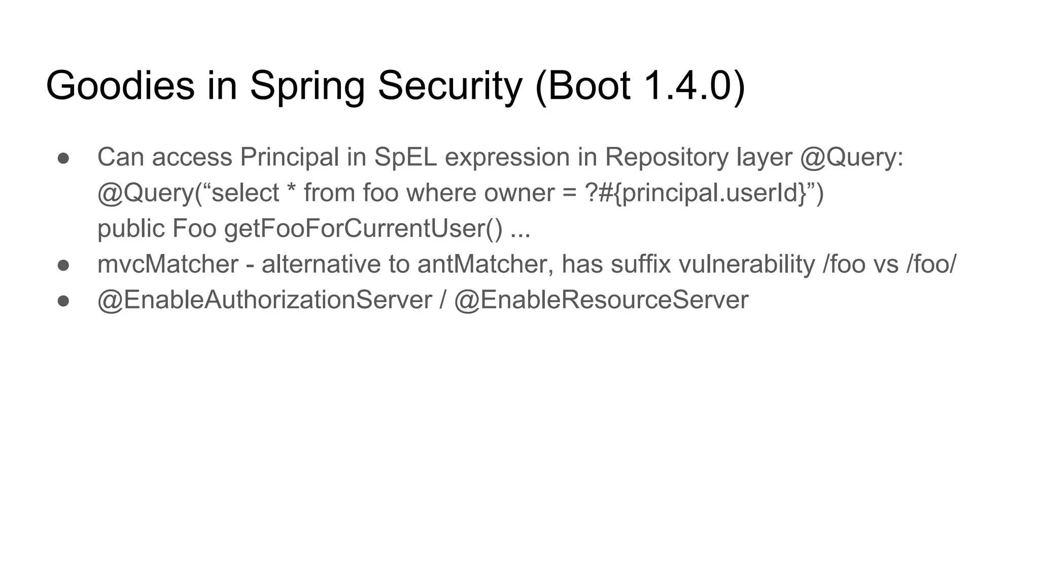 Goodies in Spring Security (Boot 1.4.0)
● Can access Principal in SpEL expression in Repository layer @Query:
@Query(“select * from foo where owner = ?#{principal.userId}”)
public Foo getFooForCurrentUser() ...
● mvcMatcher - alternative to antMatcher, has suffix vulnerability /foo vs /foo/
● @EnableAuthorizationServer / @EnableResourceServer
 