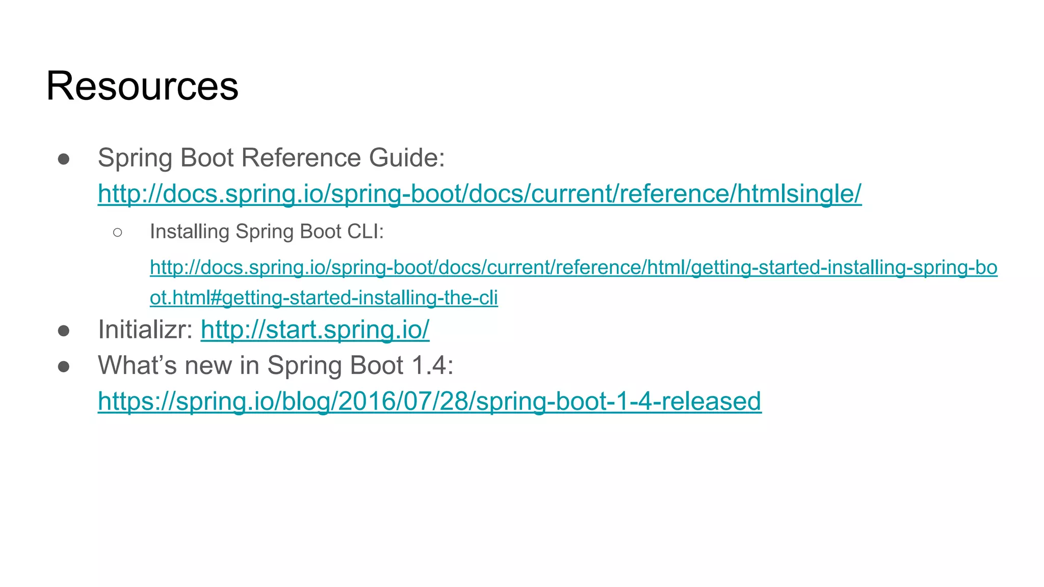 Resources
● Spring Boot Reference Guide:
http://docs.spring.io/spring-boot/docs/current/reference/htmlsingle/
○ Installing Spring Boot CLI:
http://docs.spring.io/spring-boot/docs/current/reference/html/getting-started-installing-spring-bo
ot.html#getting-started-installing-the-cli
● Initializr: http://start.spring.io/
● What’s new in Spring Boot 1.4:
https://spring.io/blog/2016/07/28/spring-boot-1-4-released
 