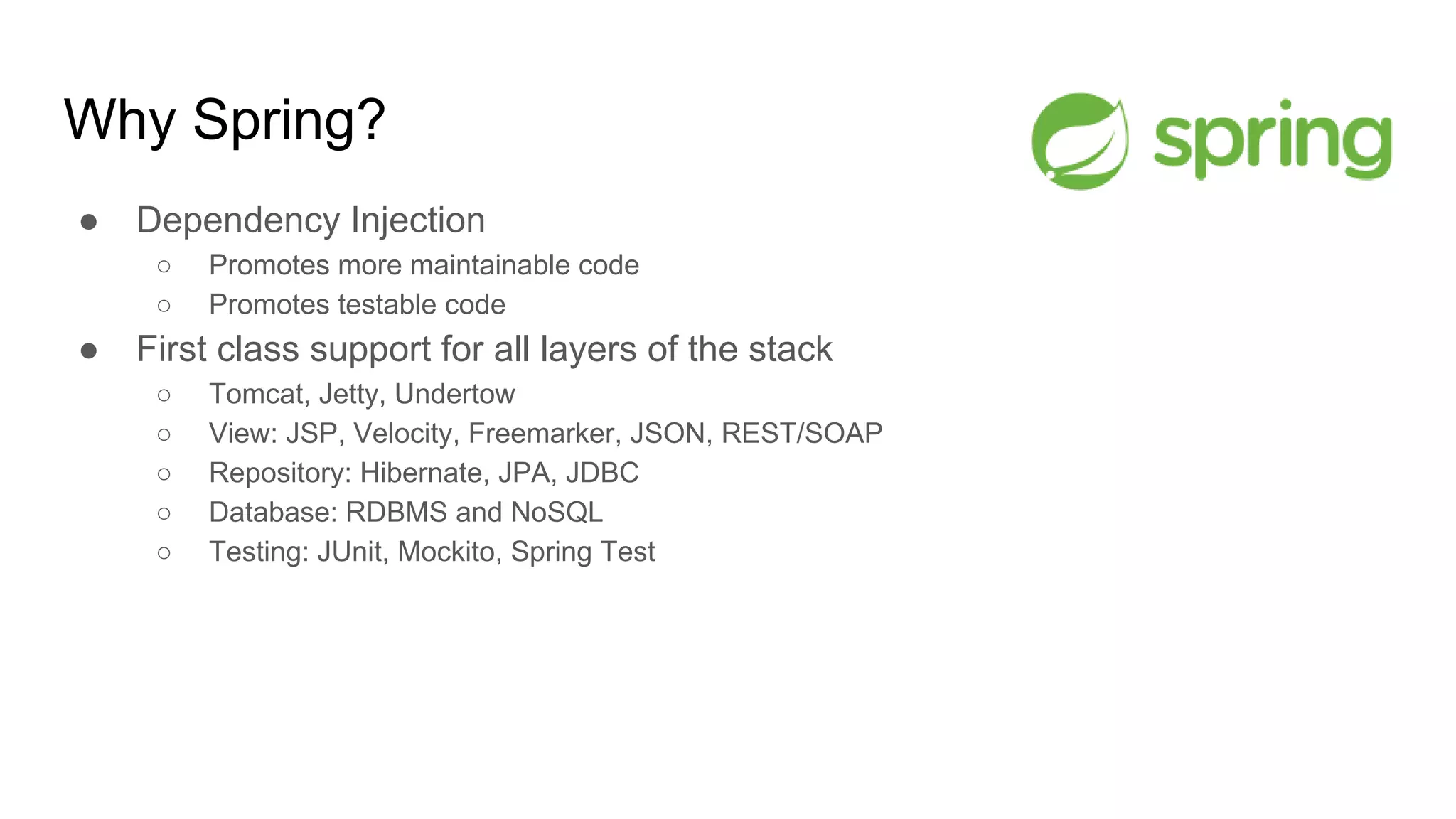 Why Spring?
● Dependency Injection
○ Promotes more maintainable code
○ Promotes testable code
● First class support for all layers of the stack
○ Tomcat, Jetty, Undertow
○ View: JSP, Velocity, Freemarker, JSON, REST/SOAP
○ Repository: Hibernate, JPA, JDBC
○ Database: RDBMS and NoSQL
○ Testing: JUnit, Mockito, Spring Test
 