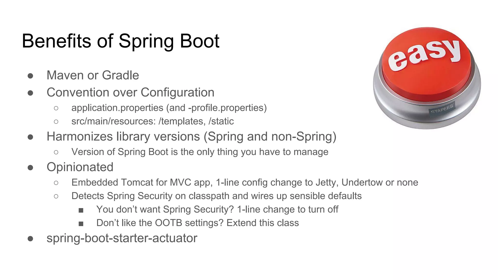 ● Maven or Gradle
● Convention over Configuration
○ application.properties (and -profile.properties)
○ src/main/resources: /templates, /static
● Harmonizes library versions (Spring and non-Spring)
○ Version of Spring Boot is the only thing you have to manage
● Opinionated
○ Embedded Tomcat for MVC app, 1-line config change to Jetty, Undertow or none
○ Detects Spring Security on classpath and wires up sensible defaults
■ You don’t want Spring Security? 1-line change to turn off
■ Don’t like the OOTB settings? Extend this class
● spring-boot-starter-actuator
Benefits of Spring Boot
 