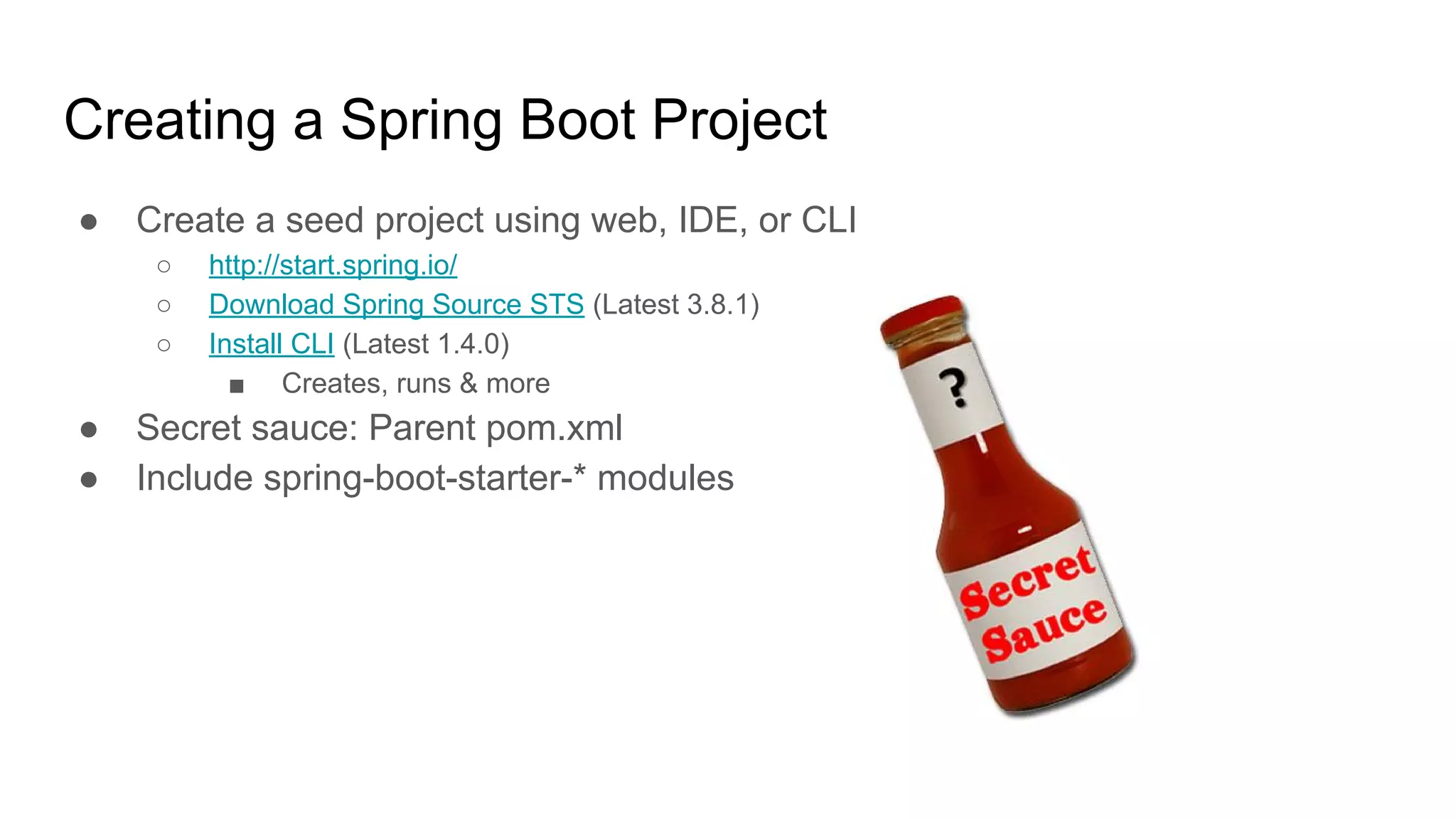 Creating a Spring Boot Project
● Create a seed project using web, IDE, or CLI
○ http://start.spring.io/
○ Download Spring Source STS (Latest 3.8.1)
○ Install CLI (Latest 1.4.0)
■ Creates, runs & more
● Secret sauce: Parent pom.xml
● Include spring-boot-starter-* modules
 