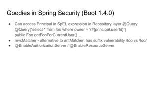 Goodies in Spring Security (Boot 1.4.0)
● Can access Principal in SpEL expression in Repository layer @Query:
@Query(“select * from foo where owner = ?#{principal.userId}”)
public Foo getFooForCurrentUser() ...
● mvcMatcher - alternative to antMatcher, has suffix vulnerability /foo vs /foo/
● @EnableAuthorizationServer / @EnableResourceServer
 