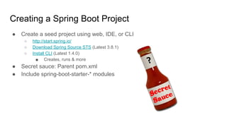 Creating a Spring Boot Project
● Create a seed project using web, IDE, or CLI
○ http://start.spring.io/
○ Download Spring Source STS (Latest 3.8.1)
○ Install CLI (Latest 1.4.0)
■ Creates, runs & more
● Secret sauce: Parent pom.xml
● Include spring-boot-starter-* modules
 