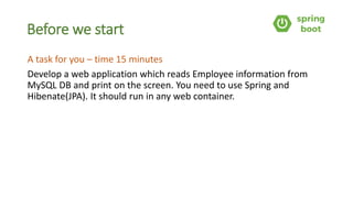 Before we start
A task for you – time 15 minutes
Develop a web application which reads Employee information from
MySQL DB and print on the screen. You need to use Spring and
Hibenate(JPA). It should run in any web container.
 