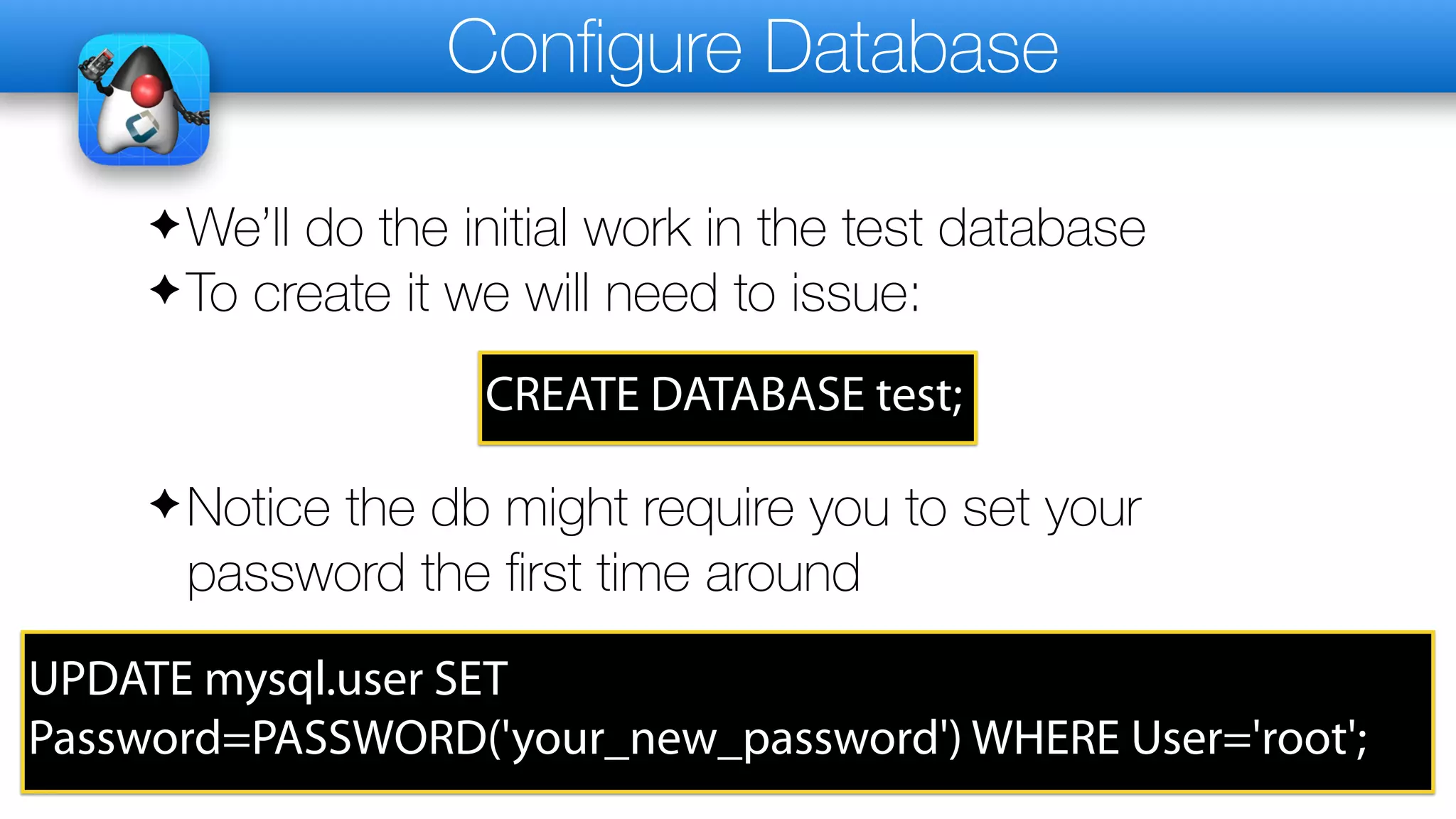 Configure Database
✦We’ll do the initial work in the test database
✦To create it we will need to issue:
CREATE DATABASE test;
✦Notice the db might require you to set your
password the first time around
UPDATE mysql.user SET
Password=PASSWORD('your_new_password') WHERE User='root';
 