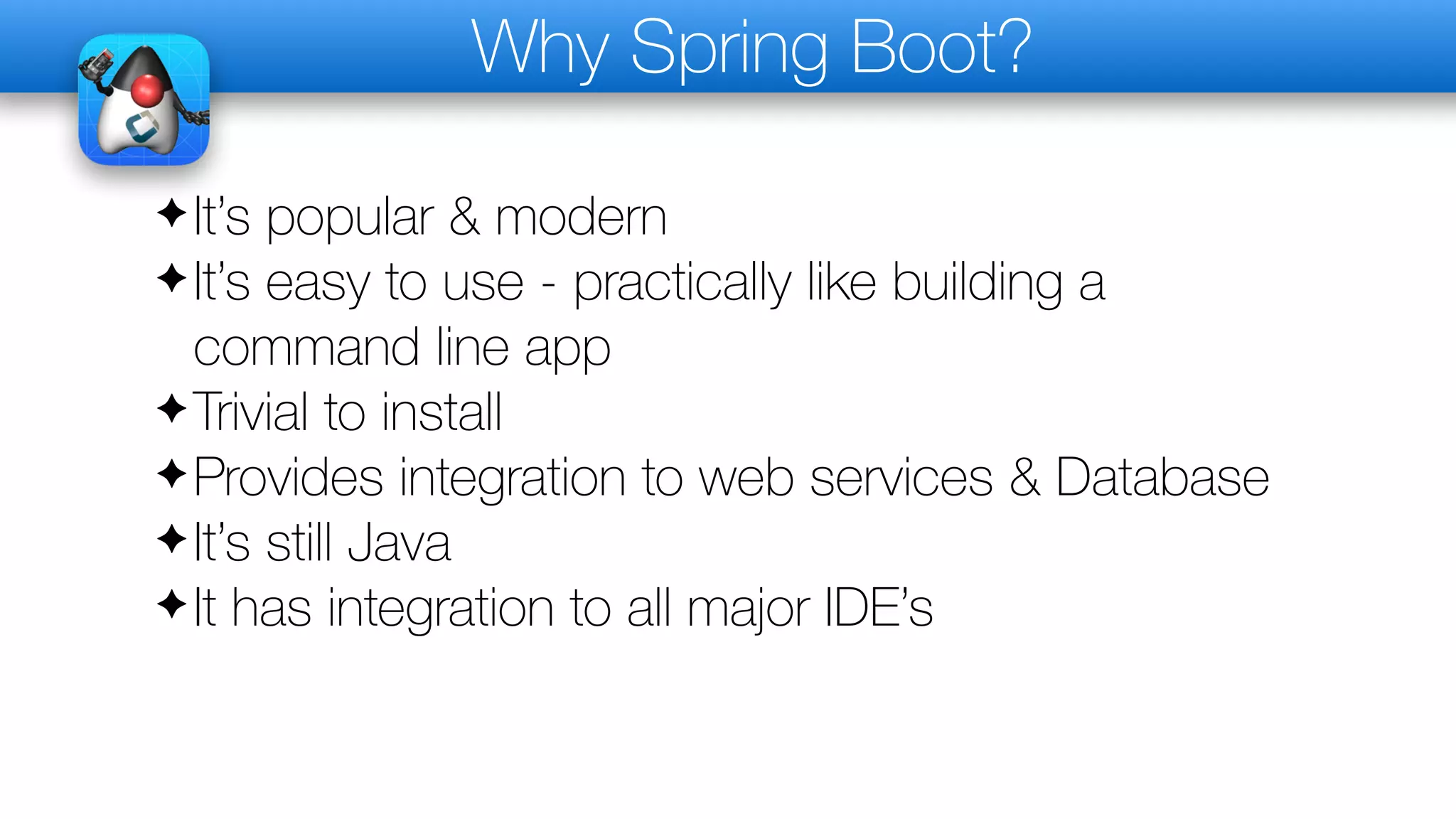 Why Spring Boot?
✦It’s popular & modern
✦It’s easy to use - practically like building a
command line app
✦Trivial to install
✦Provides integration to web services & Database
✦It’s still Java
✦It has integration to all major IDE’s
 