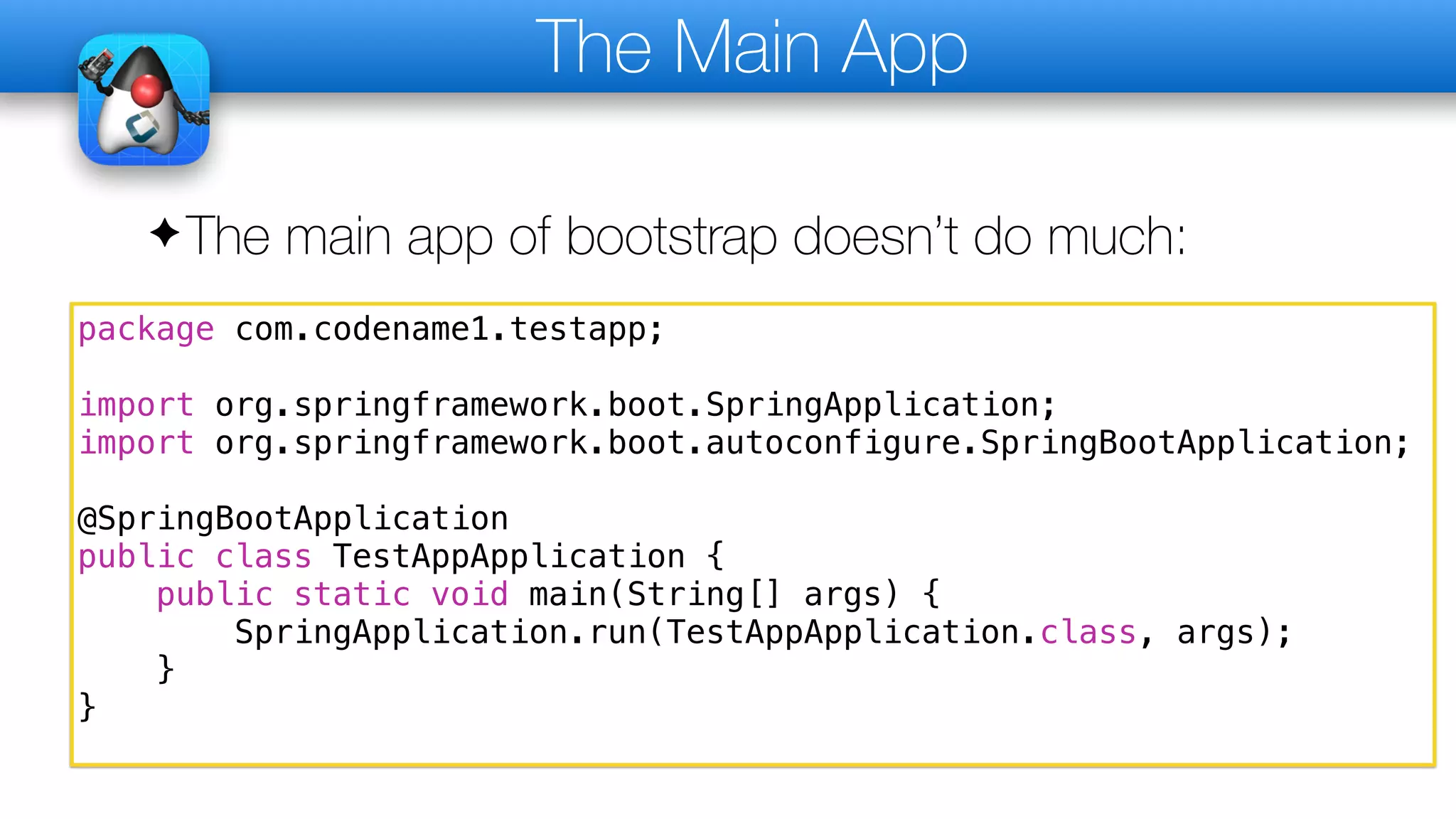 The Main App
✦The main app of bootstrap doesn’t do much:
package com.codename1.testapp;
import org.springframework.boot.SpringApplication;
import org.springframework.boot.autoconfigure.SpringBootApplication;
@SpringBootApplication
public class TestAppApplication {
public static void main(String[] args) {
SpringApplication.run(TestAppApplication.class, args);
}
}
 