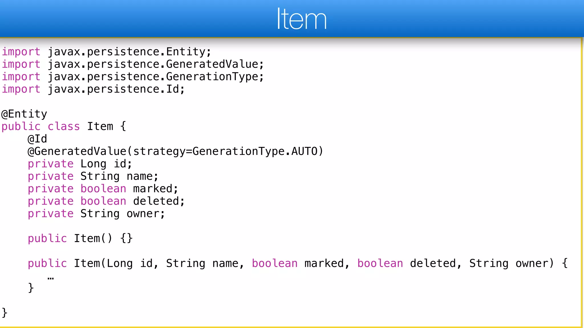 import javax.persistence.Entity;
import javax.persistence.GeneratedValue;
import javax.persistence.GenerationType;
import javax.persistence.Id;
@Entity
public class Item {
@Id
@GeneratedValue(strategy=GenerationType.AUTO)
private Long id;
private String name;
private boolean marked;
private boolean deleted;
private String owner;
public Item() {}
public Item(Long id, String name, boolean marked, boolean deleted, String owner) {
…
}
}
Item
 