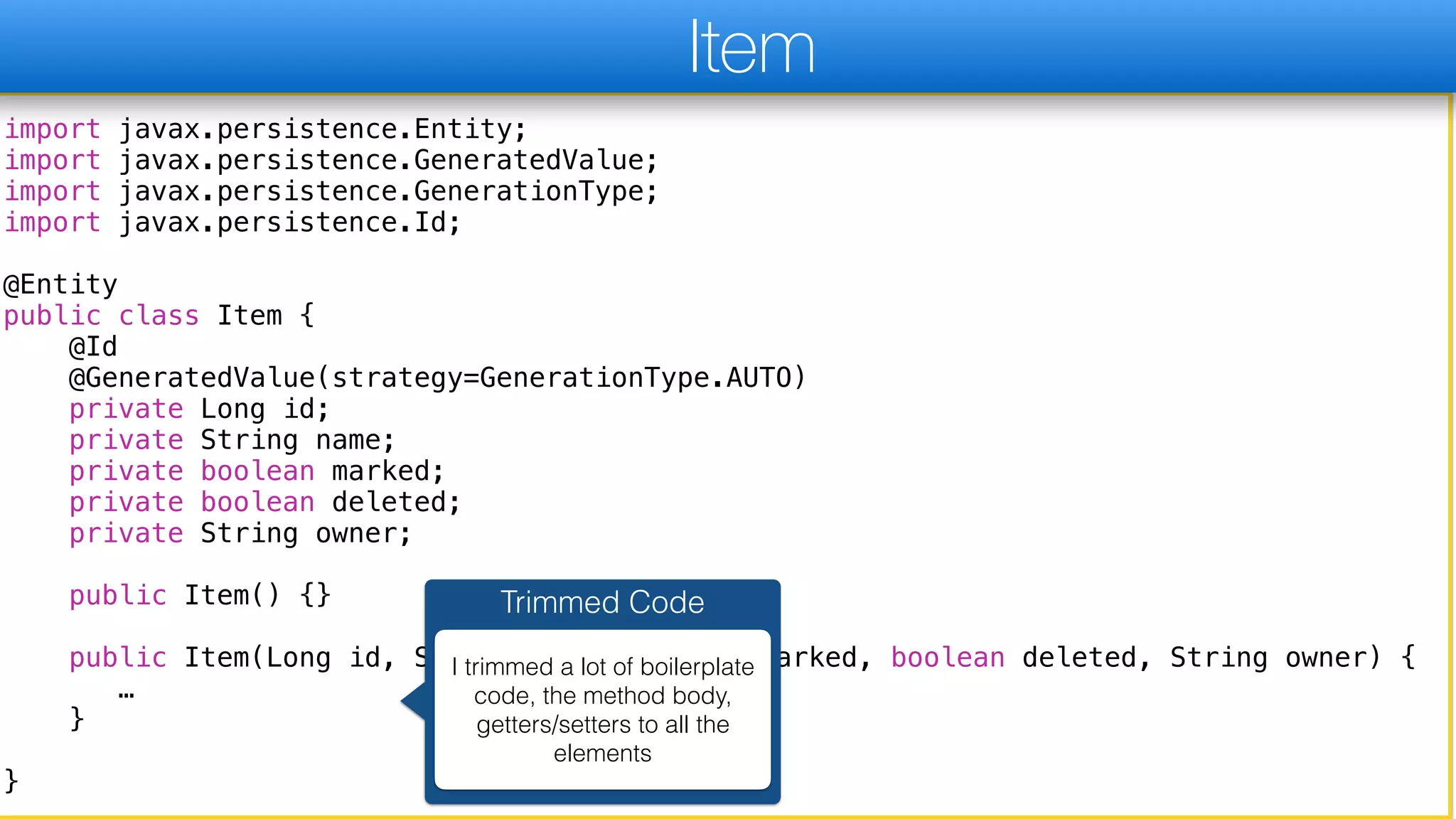 import javax.persistence.Entity;
import javax.persistence.GeneratedValue;
import javax.persistence.GenerationType;
import javax.persistence.Id;
@Entity
public class Item {
@Id
@GeneratedValue(strategy=GenerationType.AUTO)
private Long id;
private String name;
private boolean marked;
private boolean deleted;
private String owner;
public Item() {}
public Item(Long id, String name, boolean marked, boolean deleted, String owner) {
…
}
}
Item
Trimmed Code
I trimmed a lot of boilerplate
code, the method body,
getters/setters to all the
elements
 