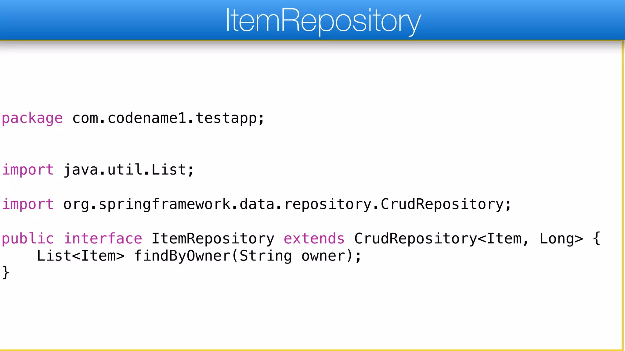 package com.codename1.testapp;
import java.util.List;
import org.springframework.data.repository.CrudRepository;
public interface ItemRepository extends CrudRepository<Item, Long> {
List<Item> findByOwner(String owner);
}
ItemRepository
 