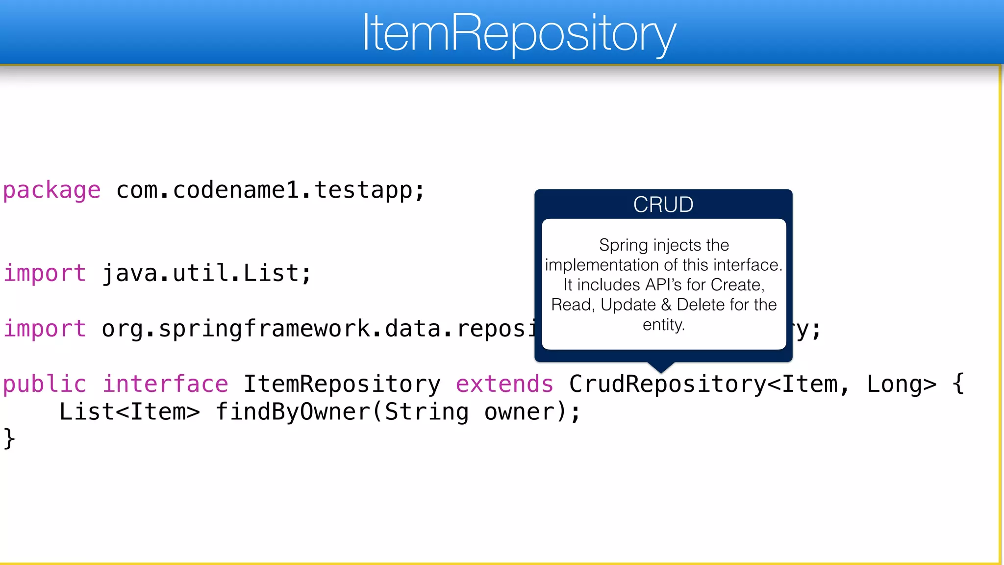 package com.codename1.testapp;
import java.util.List;
import org.springframework.data.repository.CrudRepository;
public interface ItemRepository extends CrudRepository<Item, Long> {
List<Item> findByOwner(String owner);
}
ItemRepository
CRUD
Spring injects the
implementation of this interface.
It includes API’s for Create,
Read, Update & Delete for the
entity.
 