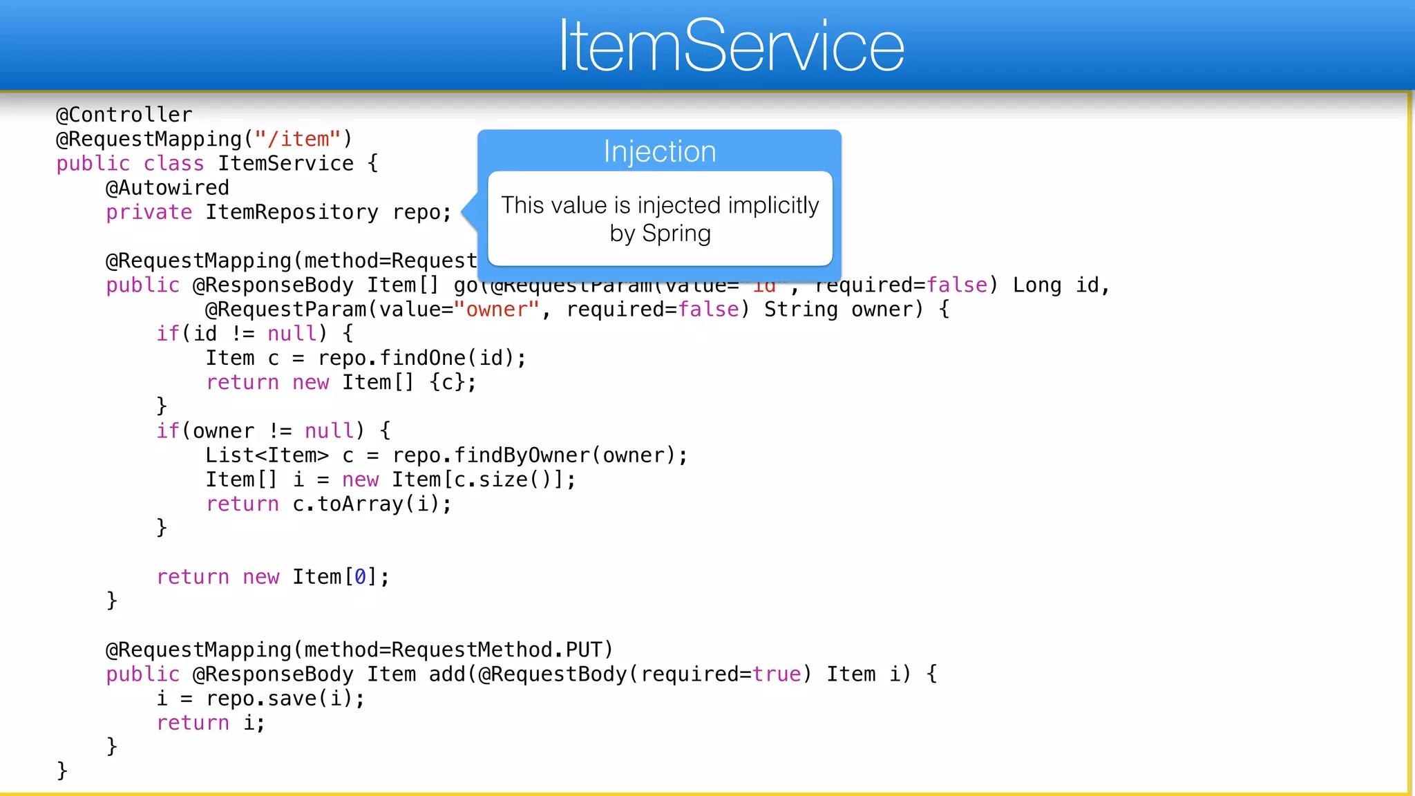 @Controller
@RequestMapping("/item")
public class ItemService {
@Autowired
private ItemRepository repo;
@RequestMapping(method=RequestMethod.GET)
public @ResponseBody Item[] go(@RequestParam(value="id", required=false) Long id,
@RequestParam(value="owner", required=false) String owner) {
if(id != null) {
Item c = repo.findOne(id);
return new Item[] {c};
}
if(owner != null) {
List<Item> c = repo.findByOwner(owner);
Item[] i = new Item[c.size()];
return c.toArray(i);
}
return new Item[0];
}
@RequestMapping(method=RequestMethod.PUT)
public @ResponseBody Item add(@RequestBody(required=true) Item i) {
i = repo.save(i);
return i;
}
}
ItemService
Injection
This value is injected implicitly
by Spring
 