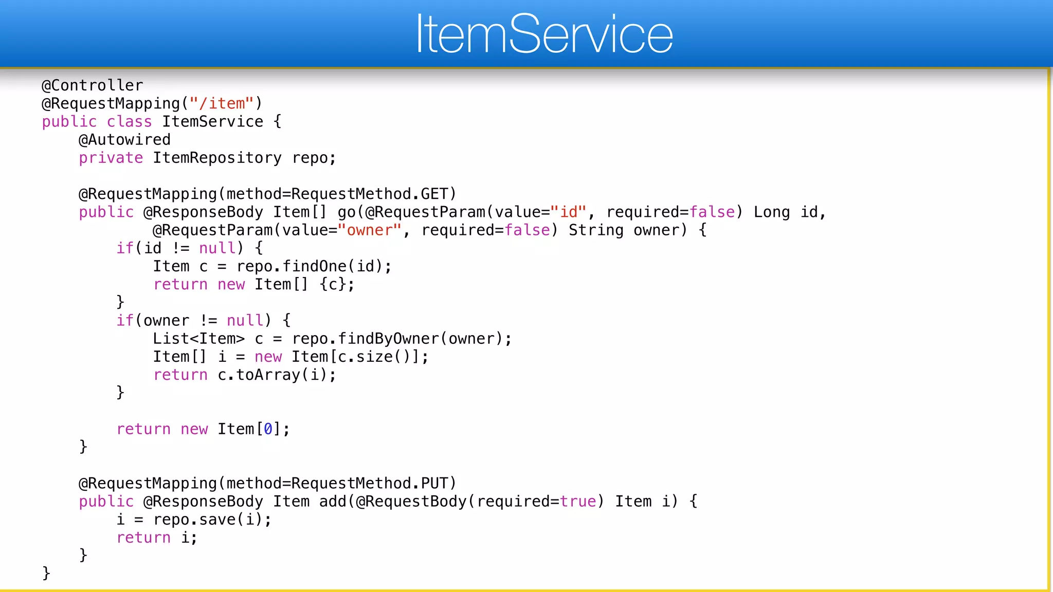 @Controller
@RequestMapping("/item")
public class ItemService {
@Autowired
private ItemRepository repo;
@RequestMapping(method=RequestMethod.GET)
public @ResponseBody Item[] go(@RequestParam(value="id", required=false) Long id,
@RequestParam(value="owner", required=false) String owner) {
if(id != null) {
Item c = repo.findOne(id);
return new Item[] {c};
}
if(owner != null) {
List<Item> c = repo.findByOwner(owner);
Item[] i = new Item[c.size()];
return c.toArray(i);
}
return new Item[0];
}
@RequestMapping(method=RequestMethod.PUT)
public @ResponseBody Item add(@RequestBody(required=true) Item i) {
i = repo.save(i);
return i;
}
}
ItemService
 