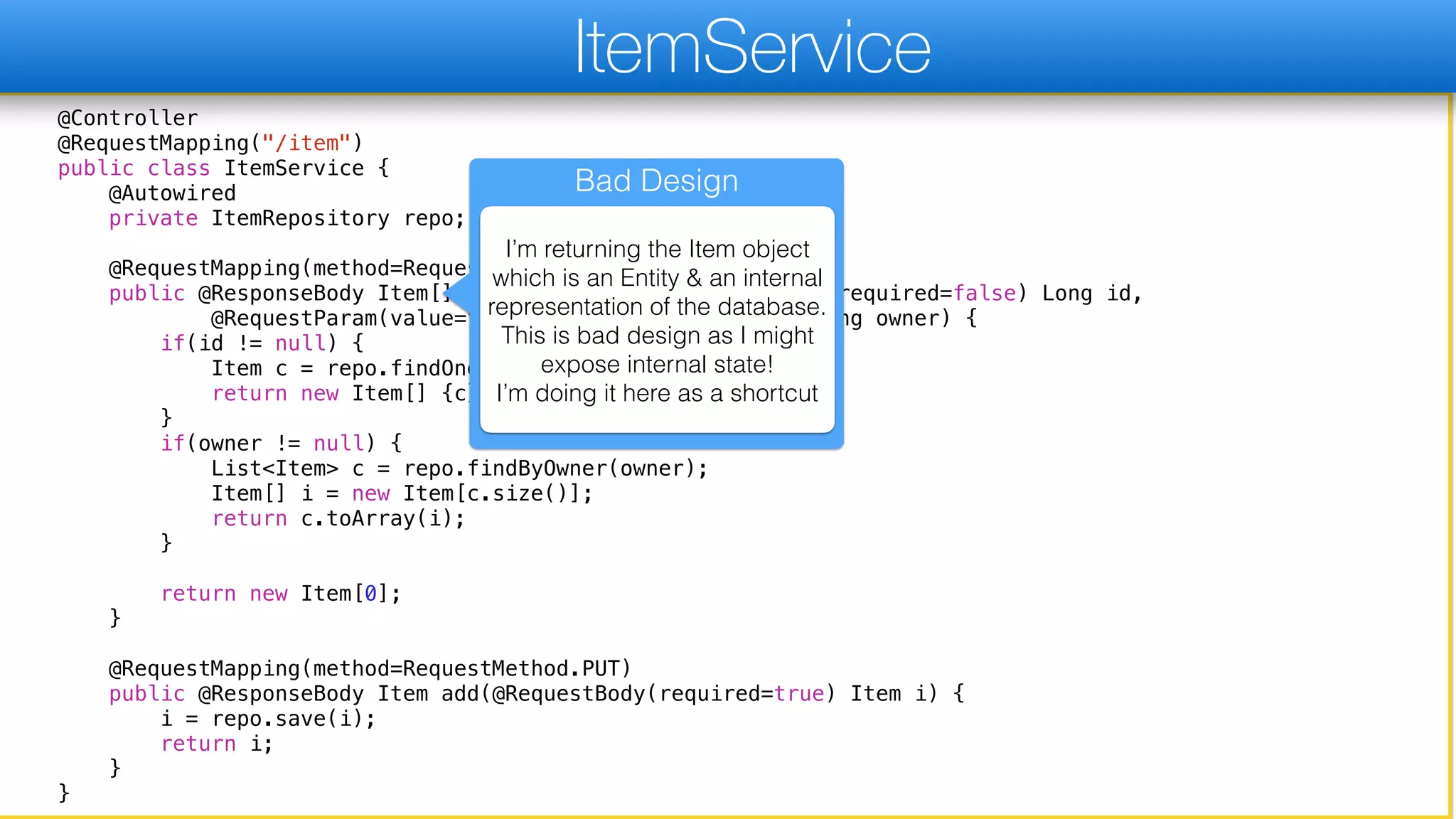 @Controller
@RequestMapping("/item")
public class ItemService {
@Autowired
private ItemRepository repo;
@RequestMapping(method=RequestMethod.GET)
public @ResponseBody Item[] go(@RequestParam(value="id", required=false) Long id,
@RequestParam(value="owner", required=false) String owner) {
if(id != null) {
Item c = repo.findOne(id);
return new Item[] {c};
}
if(owner != null) {
List<Item> c = repo.findByOwner(owner);
Item[] i = new Item[c.size()];
return c.toArray(i);
}
return new Item[0];
}
@RequestMapping(method=RequestMethod.PUT)
public @ResponseBody Item add(@RequestBody(required=true) Item i) {
i = repo.save(i);
return i;
}
}
ItemService
Bad Design
I’m returning the Item object
which is an Entity & an internal
representation of the database.
This is bad design as I might
expose internal state!  
I’m doing it here as a shortcut
 