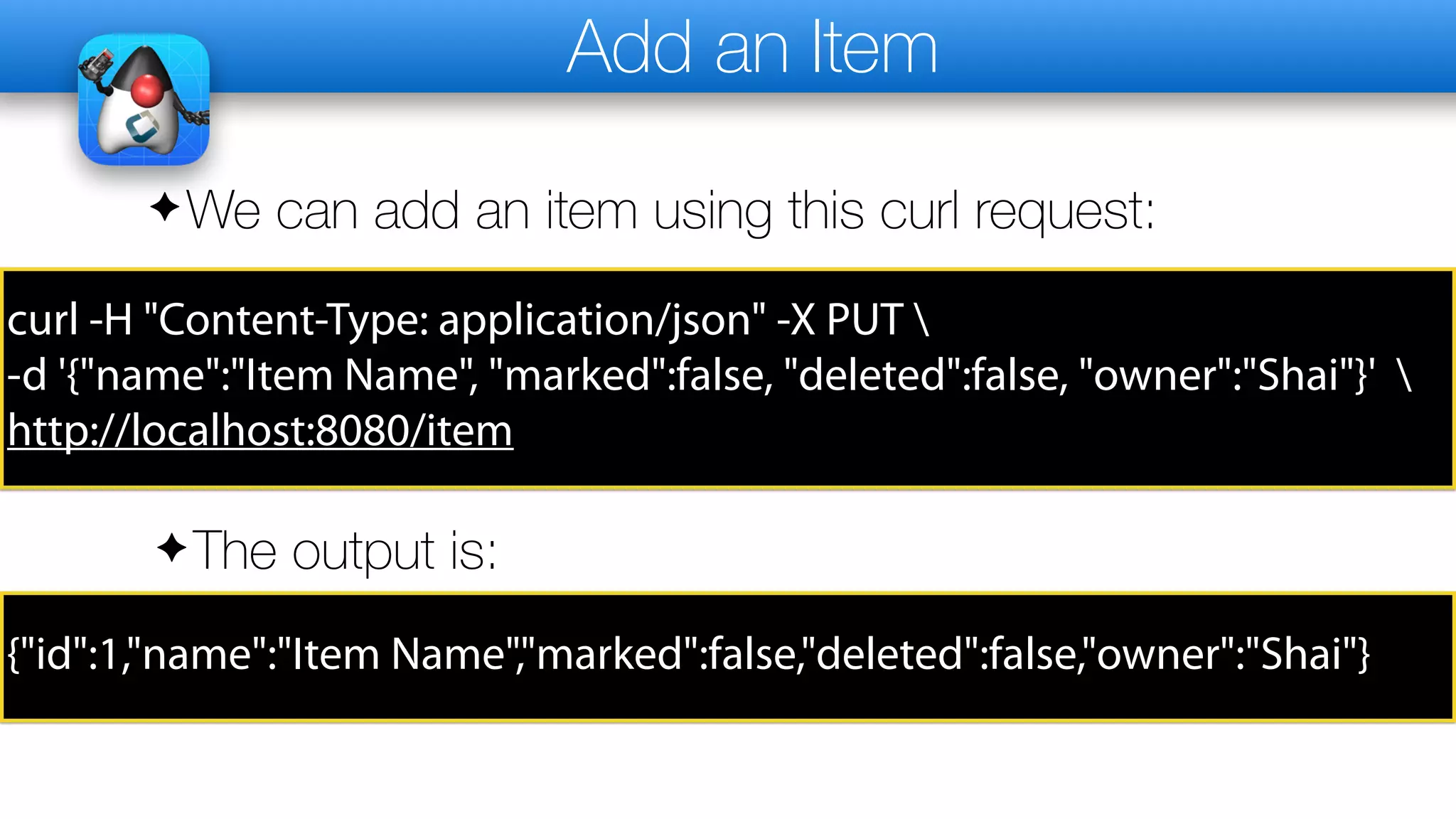 Add an Item
✦We can add an item using this curl request:
curl -H "Content-Type: application/json" -X PUT 
-d '{"name":"Item Name", "marked":false, "deleted":false, "owner":"Shai"}' 
http://localhost:8080/item
✦The output is:
{"id":1,"name":"Item Name","marked":false,"deleted":false,"owner":"Shai"}
 