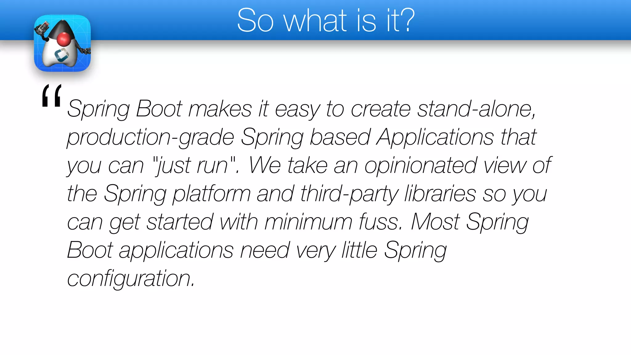 So what is it?
Spring Boot makes it easy to create stand-alone,
production-grade Spring based Applications that
you can "just run". We take an opinionated view of
the Spring platform and third-party libraries so you
can get started with minimum fuss. Most Spring
Boot applications need very little Spring
configuration.
“
 