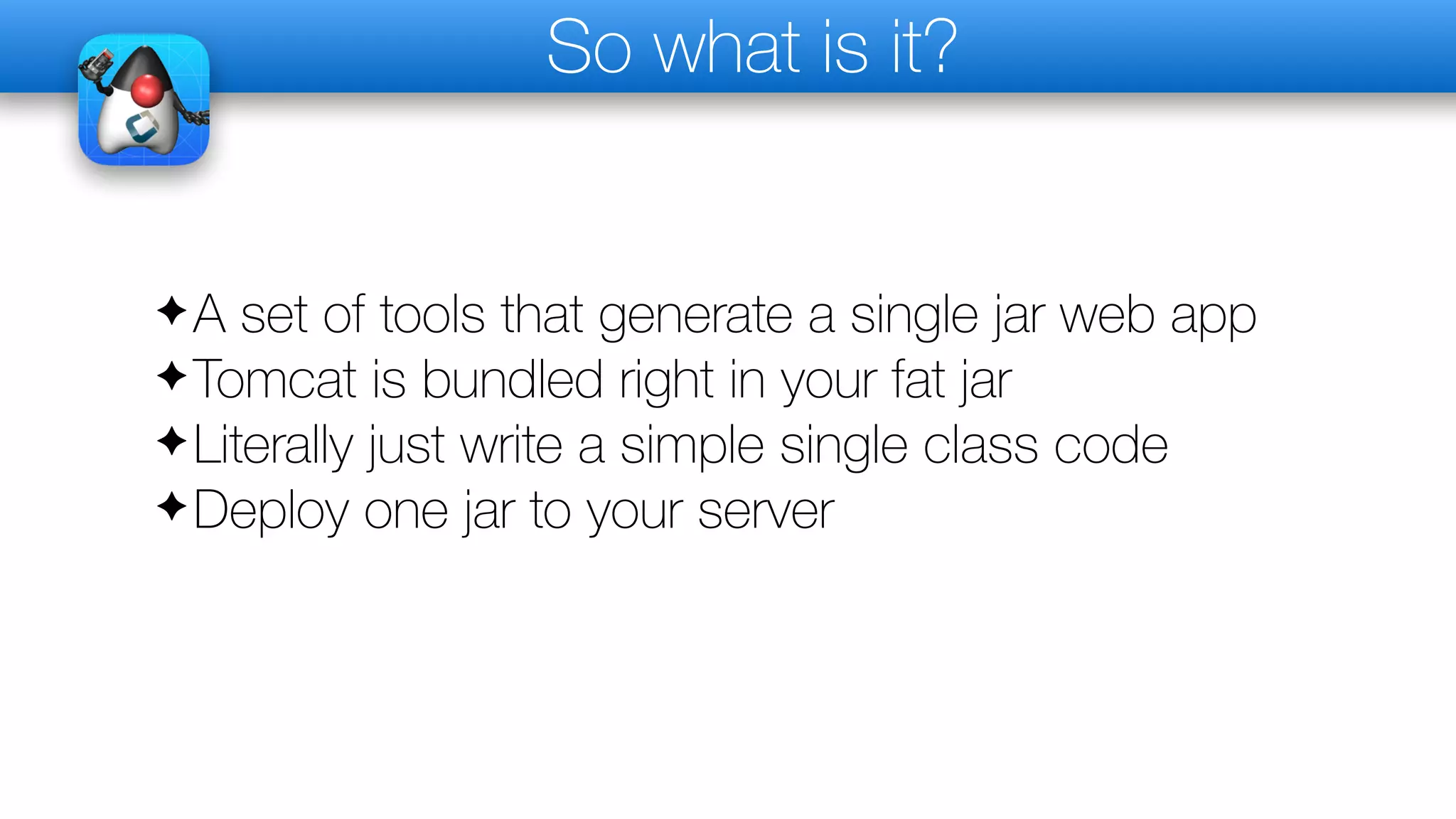 So what is it?
✦A set of tools that generate a single jar web app
✦Tomcat is bundled right in your fat jar
✦Literally just write a simple single class code
✦Deploy one jar to your server
 
