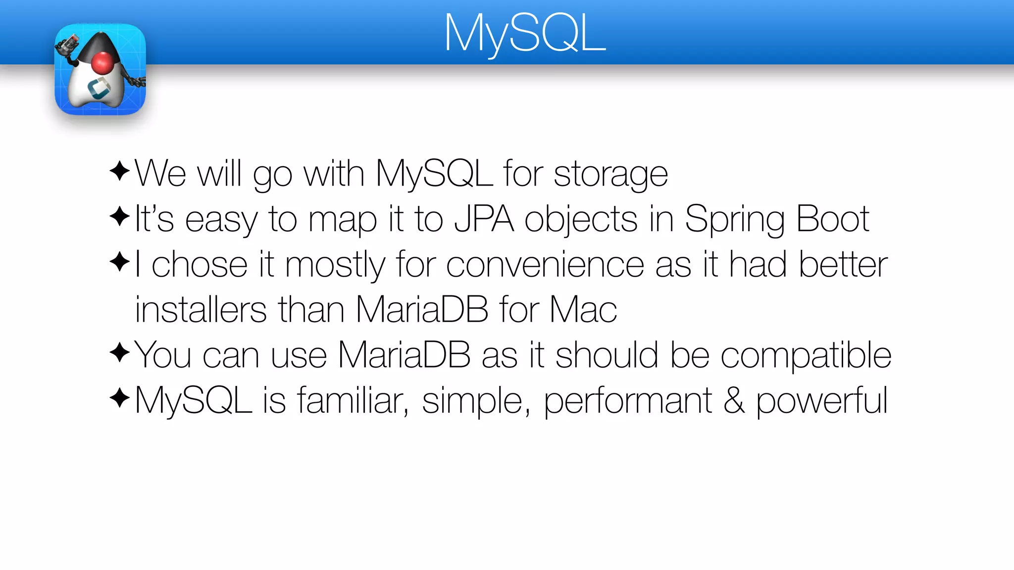 MySQL
✦We will go with MySQL for storage
✦It’s easy to map it to JPA objects in Spring Boot
✦I chose it mostly for convenience as it had better
installers than MariaDB for Mac
✦You can use MariaDB as it should be compatible
✦MySQL is familiar, simple, performant & powerful
 