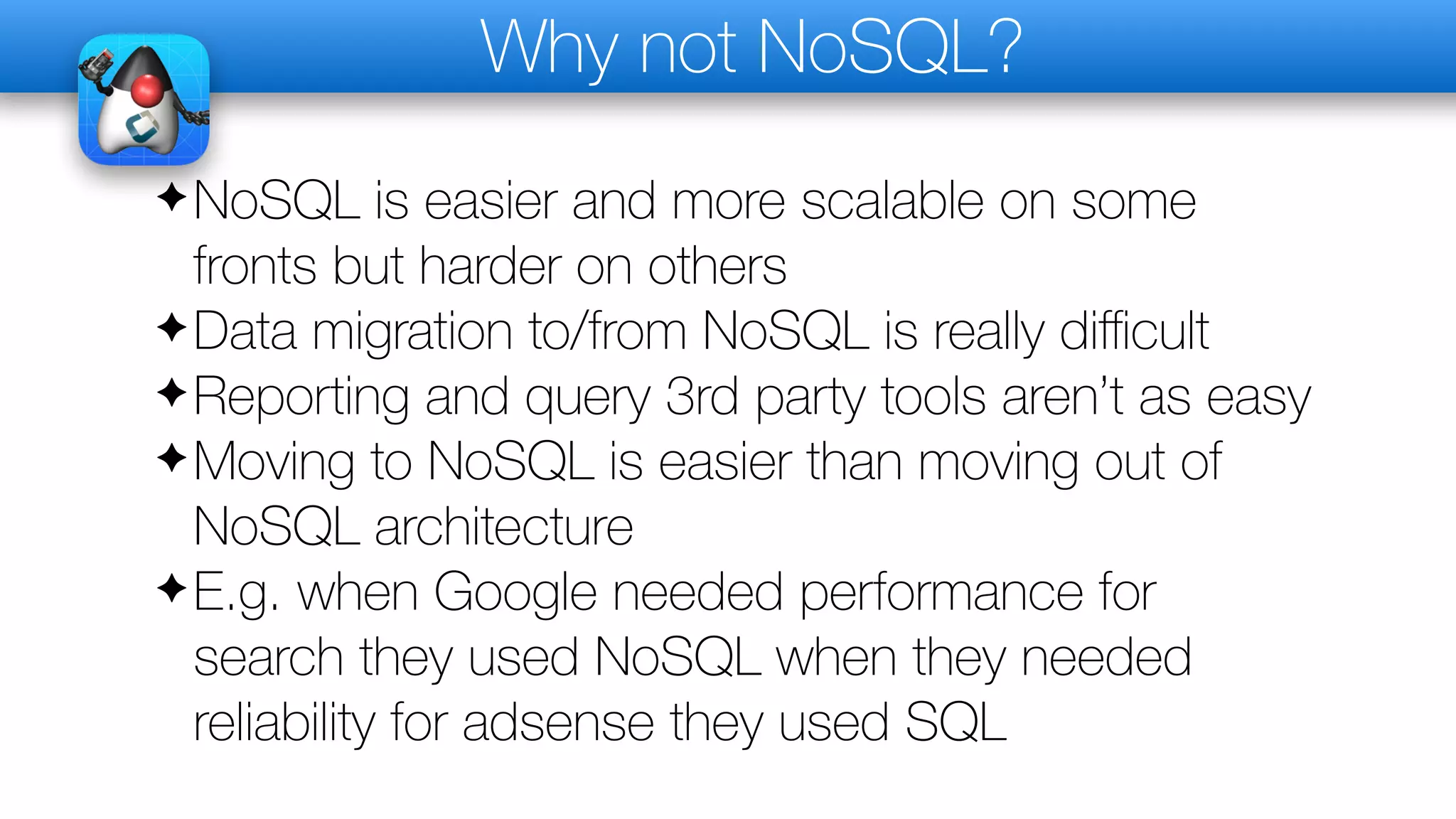 Why not NoSQL?
✦NoSQL is easier and more scalable on some
fronts but harder on others
✦Data migration to/from NoSQL is really diﬃcult
✦Reporting and query 3rd party tools aren’t as easy
✦Moving to NoSQL is easier than moving out of
NoSQL architecture
✦E.g. when Google needed performance for
search they used NoSQL when they needed
reliability for adsense they used SQL
 