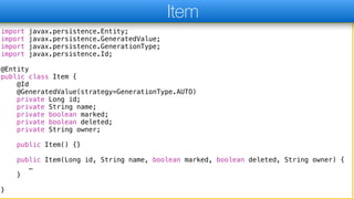 import javax.persistence.Entity;
import javax.persistence.GeneratedValue;
import javax.persistence.GenerationType;
import javax.persistence.Id;
@Entity
public class Item {
@Id
@GeneratedValue(strategy=GenerationType.AUTO)
private Long id;
private String name;
private boolean marked;
private boolean deleted;
private String owner;
public Item() {}
public Item(Long id, String name, boolean marked, boolean deleted, String owner) {
…
}
}
Item
 