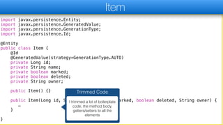 import javax.persistence.Entity;
import javax.persistence.GeneratedValue;
import javax.persistence.GenerationType;
import javax.persistence.Id;
@Entity
public class Item {
@Id
@GeneratedValue(strategy=GenerationType.AUTO)
private Long id;
private String name;
private boolean marked;
private boolean deleted;
private String owner;
public Item() {}
public Item(Long id, String name, boolean marked, boolean deleted, String owner) {
…
}
}
Item
Trimmed Code
I trimmed a lot of boilerplate
code, the method body,
getters/setters to all the
elements
 