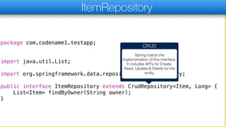package com.codename1.testapp;
import java.util.List;
import org.springframework.data.repository.CrudRepository;
public interface ItemRepository extends CrudRepository<Item, Long> {
List<Item> findByOwner(String owner);
}
ItemRepository
CRUD
Spring injects the
implementation of this interface.
It includes API’s for Create,
Read, Update & Delete for the
entity.
 