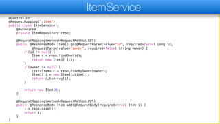 @Controller
@RequestMapping("/item")
public class ItemService {
@Autowired
private ItemRepository repo;
@RequestMapping(method=RequestMethod.GET)
public @ResponseBody Item[] go(@RequestParam(value="id", required=false) Long id,
@RequestParam(value="owner", required=false) String owner) {
if(id != null) {
Item c = repo.findOne(id);
return new Item[] {c};
}
if(owner != null) {
List<Item> c = repo.findByOwner(owner);
Item[] i = new Item[c.size()];
return c.toArray(i);
}
return new Item[0];
}
@RequestMapping(method=RequestMethod.PUT)
public @ResponseBody Item add(@RequestBody(required=true) Item i) {
i = repo.save(i);
return i;
}
}
ItemService
 