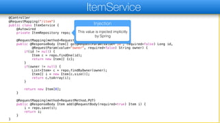 @Controller
@RequestMapping("/item")
public class ItemService {
@Autowired
private ItemRepository repo;
@RequestMapping(method=RequestMethod.GET)
public @ResponseBody Item[] go(@RequestParam(value="id", required=false) Long id,
@RequestParam(value="owner", required=false) String owner) {
if(id != null) {
Item c = repo.findOne(id);
return new Item[] {c};
}
if(owner != null) {
List<Item> c = repo.findByOwner(owner);
Item[] i = new Item[c.size()];
return c.toArray(i);
}
return new Item[0];
}
@RequestMapping(method=RequestMethod.PUT)
public @ResponseBody Item add(@RequestBody(required=true) Item i) {
i = repo.save(i);
return i;
}
}
ItemService
Injection
This value is injected implicitly
by Spring
 