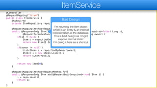 @Controller
@RequestMapping("/item")
public class ItemService {
@Autowired
private ItemRepository repo;
@RequestMapping(method=RequestMethod.GET)
public @ResponseBody Item[] go(@RequestParam(value="id", required=false) Long id,
@RequestParam(value="owner", required=false) String owner) {
if(id != null) {
Item c = repo.findOne(id);
return new Item[] {c};
}
if(owner != null) {
List<Item> c = repo.findByOwner(owner);
Item[] i = new Item[c.size()];
return c.toArray(i);
}
return new Item[0];
}
@RequestMapping(method=RequestMethod.PUT)
public @ResponseBody Item add(@RequestBody(required=true) Item i) {
i = repo.save(i);
return i;
}
}
ItemService
Bad Design
I’m returning the Item object
which is an Entity & an internal
representation of the database.
This is bad design as I might
expose internal state!  
I’m doing it here as a shortcut
 