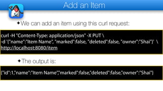 Add an Item
✦We can add an item using this curl request:
curl -H "Content-Type: application/json" -X PUT 
-d '{"name":"Item Name", "marked":false, "deleted":false, "owner":"Shai"}' 
http://localhost:8080/item
✦The output is:
{"id":1,"name":"Item Name","marked":false,"deleted":false,"owner":"Shai"}
 