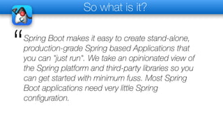 So what is it?
Spring Boot makes it easy to create stand-alone,
production-grade Spring based Applications that
you can "just run". We take an opinionated view of
the Spring platform and third-party libraries so you
can get started with minimum fuss. Most Spring
Boot applications need very little Spring
configuration.
“
 