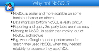 Why not NoSQL?
✦NoSQL is easier and more scalable on some
fronts but harder on others
✦Data migration to/from NoSQL is really diﬃcult
✦Reporting and query 3rd party tools aren’t as easy
✦Moving to NoSQL is easier than moving out of
NoSQL architecture
✦E.g. when Google needed performance for
search they used NoSQL when they needed
reliability for adsense they used SQL
 