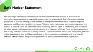 Safe Harbor Statement
The following is intended to outline the general direction of VMware's oﬀerings. It is intended for
information purposes only and may not be incorporated into any contract. Any information regarding
pre-release of VMware oﬀerings, future updates or other planned modiﬁcations is subject to ongoing
evaluation by VMware and is subject to change. This information is provided without warranty or any kind,
express or implied, and is not a commitment to deliver any material, code, or functionality, and should not
be relied upon in making purchasing decisions regarding VMware's oﬀerings. These purchasing decisions
should only be based on features currently available. The development, release, and timing of any features
or functionality described for VMware's oﬀerings in this presentation remain at the sole discretion of
VMware. VMware has no obligation to update forward looking information in this presentation.
 