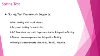 Spring Test
 Spring Test Framework Supports:
Unit testing with mock object.
Easy unit testing for controllers.
IoC Container to create dependencies for Integration Testing.
Transaction management for Integration Testing.
Third party frameworks like JUnit, TestNG, Mockito.
 