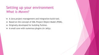 Setting up your environment
What is Maven?
 A Java project management and integration build tool.
 Based on the concept of XML Project Object Model (POM).
 Originally developed for building Turbine.
 A small core with numerous plugins (in Jelly).
 