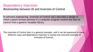 Dependency Injection
Relationship between DI and Inversion of Control
In software engineering, inversion of Control (IoC) describes a design in
which custom-written portions if a computer program receive the flow of
control from a generic reusable library.
The Inversion of Control (Ioc) is a general concepts, and it can be expressed in many
different ways and dependency Injection is merely one concrete example of
Inversion of Control.
 