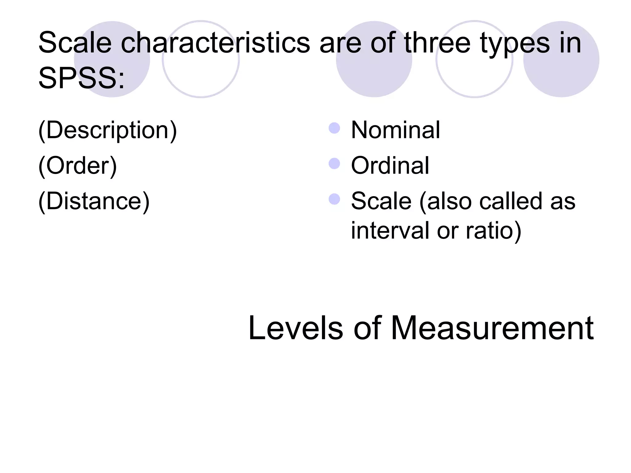 Scale characteristics are of three types in SPSS: (Description) (Order) (Distance) Nominal Ordinal Scale (also called as interval or ratio) Levels of Measurement 