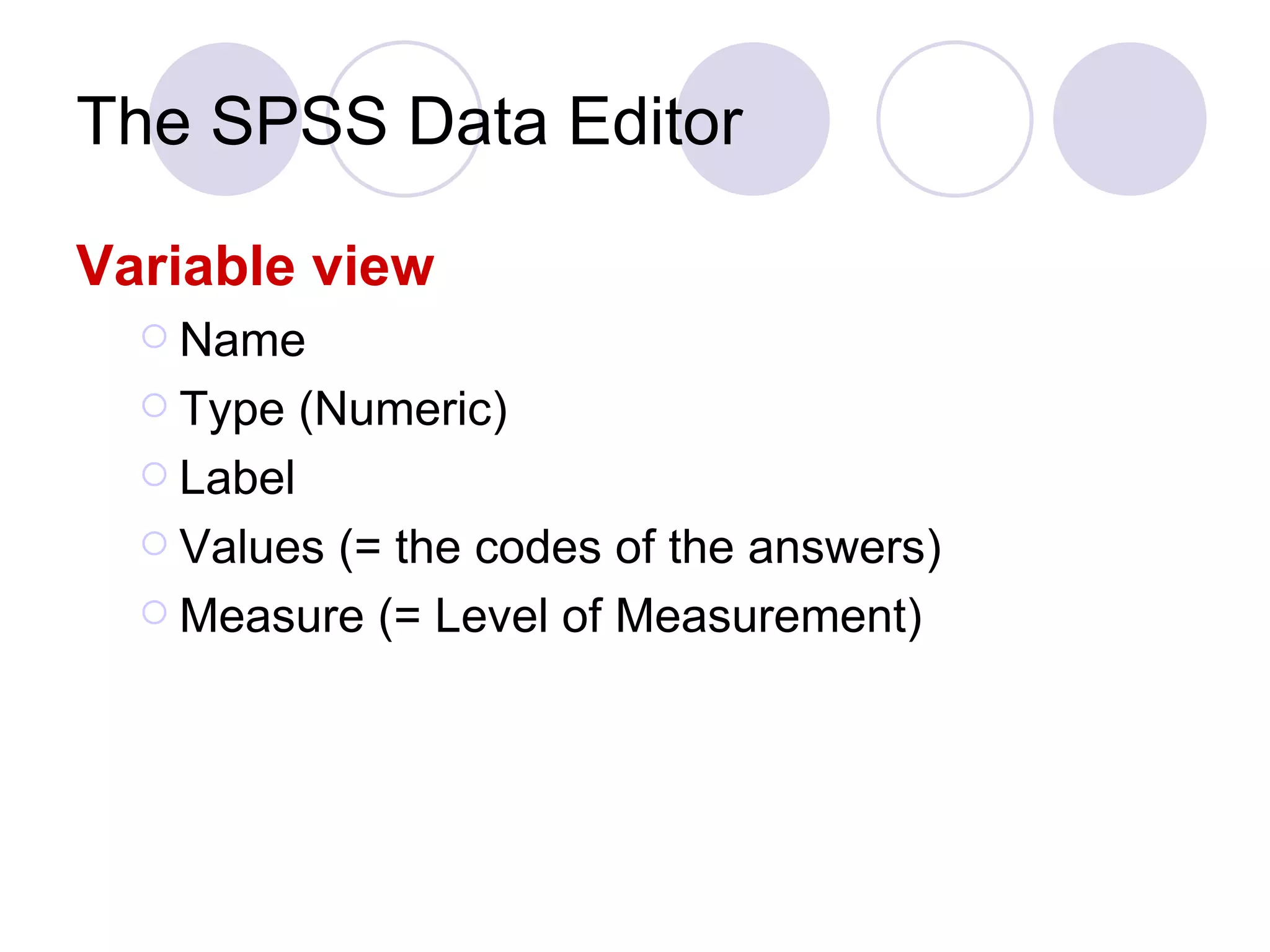 The SPSS Data Editor Variable view Name Type (Numeric) Label Values (= the codes of the answers) Measure (= Level of Measurement) 