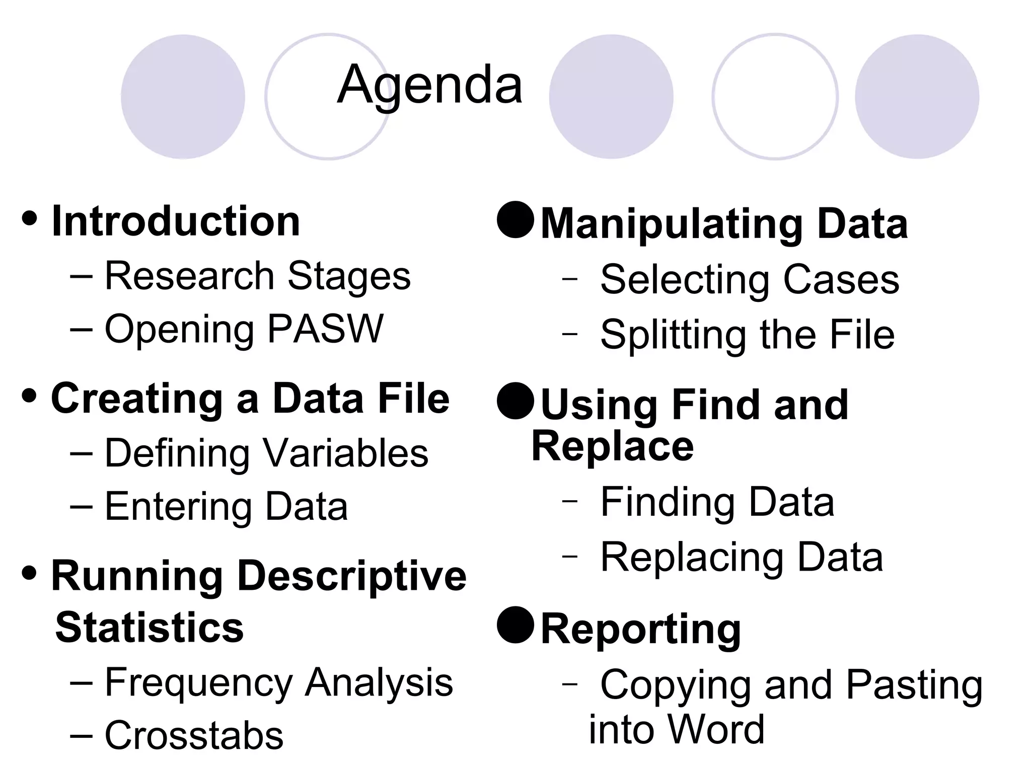 Agenda Manipulating Data Selecting Cases Splitting the File Using Find and Replace Finding Data  Replacing Data Reporting Copying and Pasting into Word  Introduction Research Stages Opening PASW Creating a Data File Defining Variables Entering Data Running Descriptive  Statistics Frequency Analysis Crosstabs 
