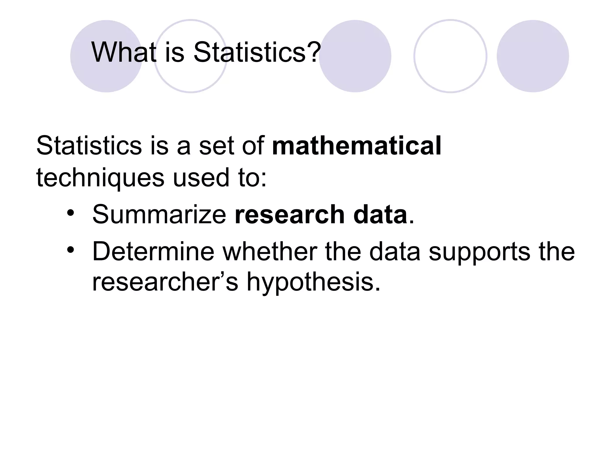 What is Statistics? Statistics is a set of  mathematical  techniques used to: Summarize  research data .   Determine whether the data supports the researcher’s hypothesis. 