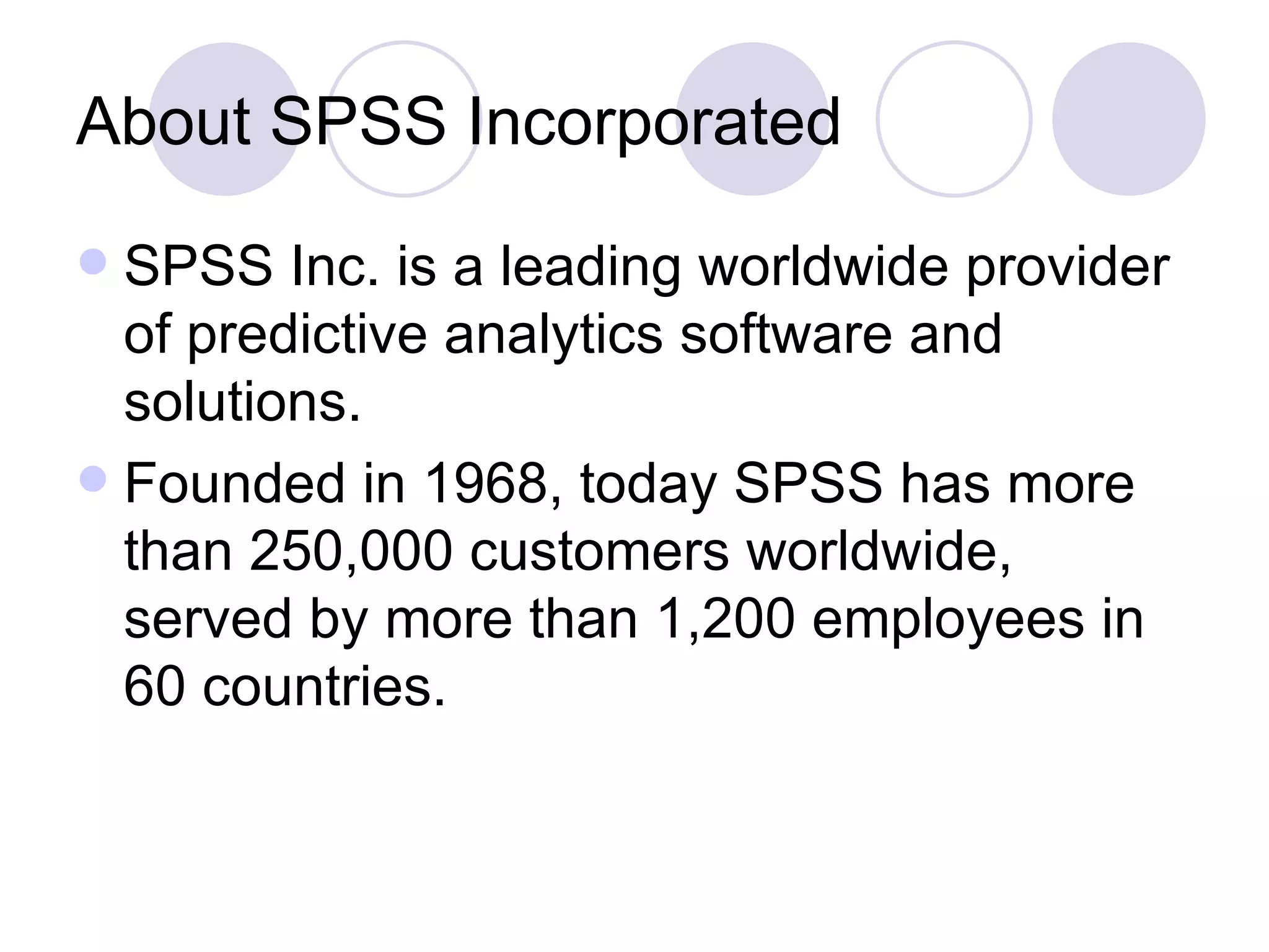 About SPSS Incorporated SPSS Inc. is a leading worldwide provider of predictive analytics software and solutions.  Founded in 1968, today SPSS has more than 250,000 customers worldwide, served by more than 1,200 employees in 60 countries.  