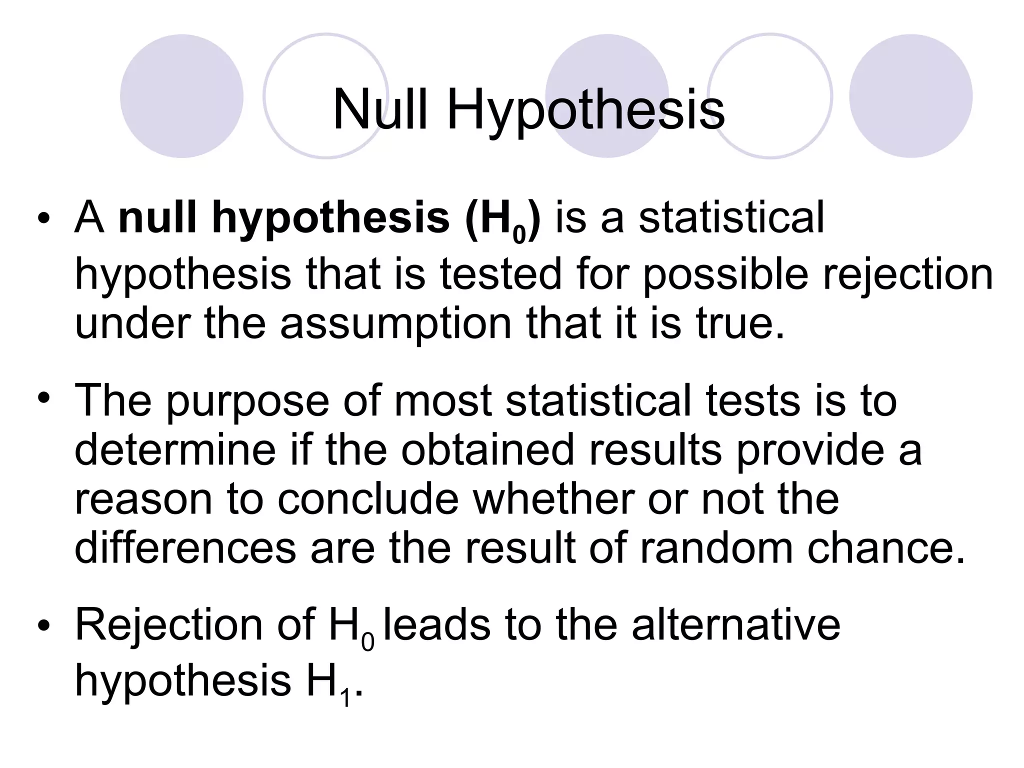 A  null   hypothesis   (H 0 )  is a statistical hypothesis that is tested for possible rejection under the assumption that it is true. The purpose of most statistical tests is to determine if the obtained results provide a reason to conclude whether or not the differences are the result of random chance. Rejection of H 0  leads to the alternative hypothesis H 1 . Null Hypothesis 