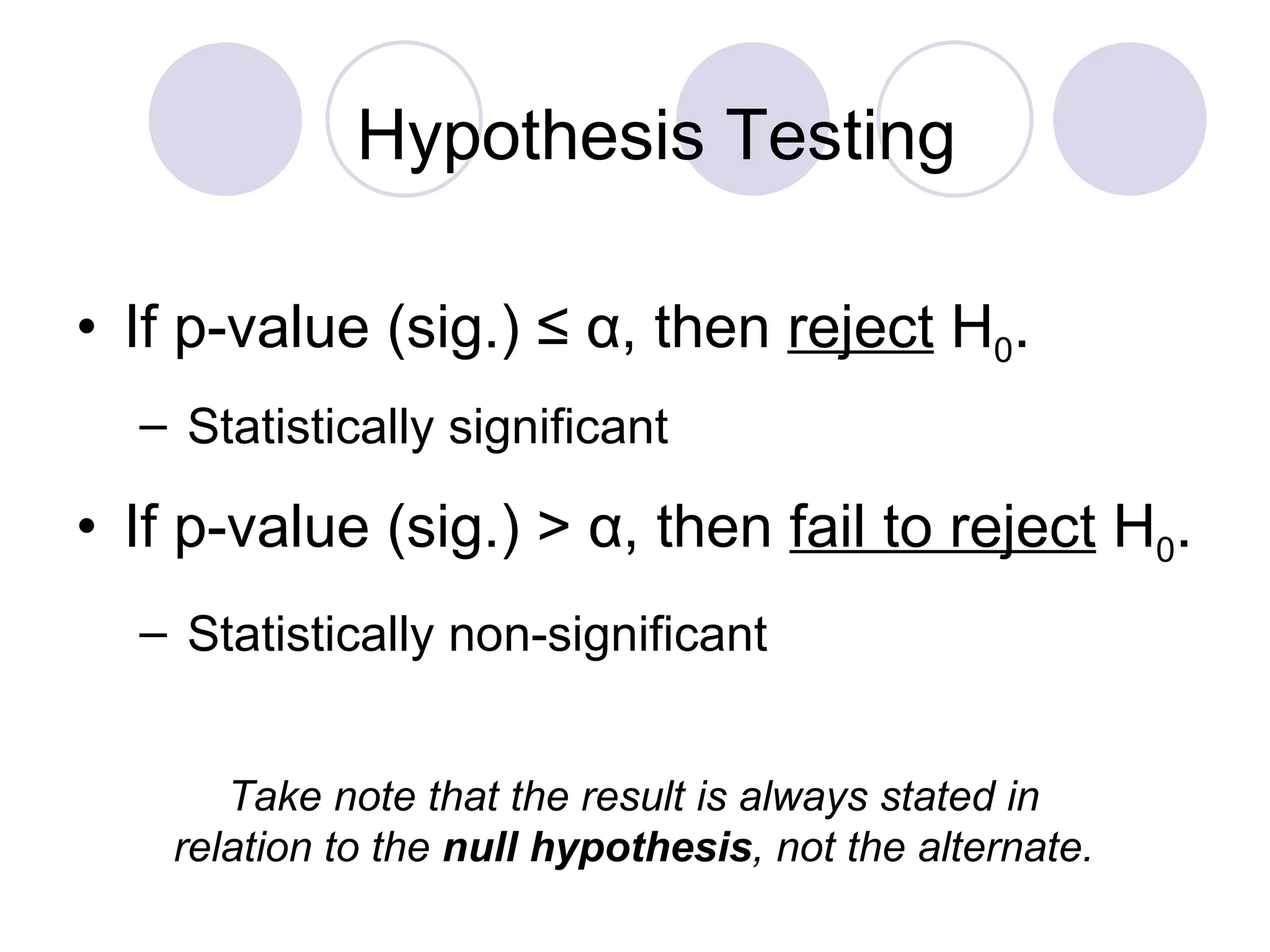 If p-value (sig.) ≤  α , then  reject  H 0 . Statistically significant If p-value (sig.)   >  α , then  fail to reject  H 0 . Statistically non-significant Hypothesis Testing Take note that the result is always stated in relation to the  null   hypothesis , not the alternate. 