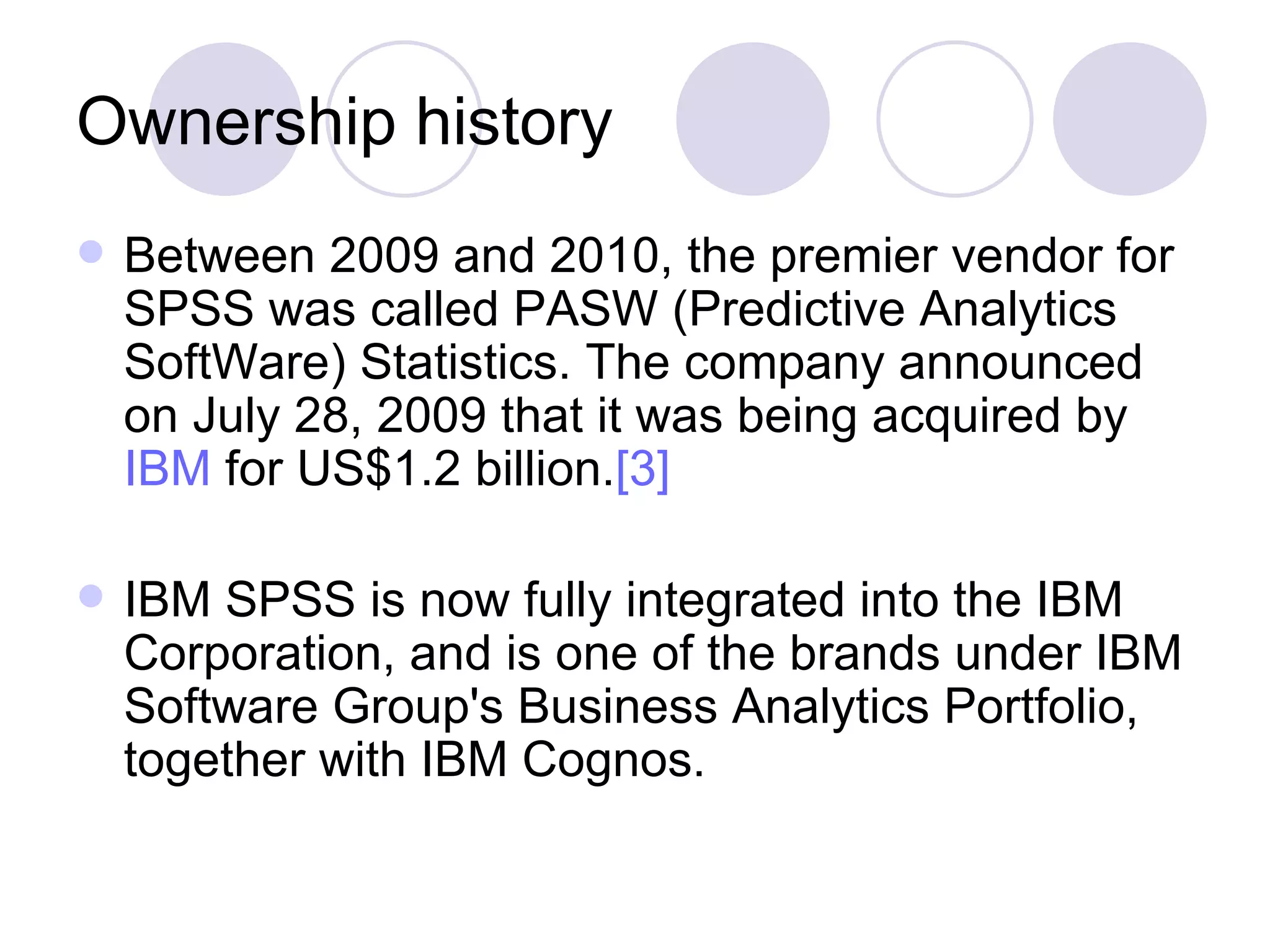 Ownership history Between 2009 and 2010, the premier vendor for SPSS was called PASW (Predictive Analytics SoftWare) Statistics. The company announced on July 28, 2009 that it was being acquired by  IBM  for US$1.2 billion. [3]   IBM SPSS is now fully integrated into the IBM Corporation, and is one of the brands under IBM Software Group's Business Analytics Portfolio, together with IBM Cognos.  