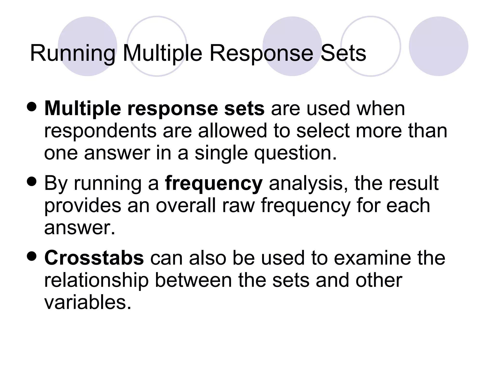 Running Multiple Response Sets Multiple   response   sets  are used when respondents are allowed to select more than one answer in a single question. By running a  frequency  analysis, the result provides an overall raw frequency for each answer. Crosstabs  can also be used to examine the relationship between the sets and other variables. 