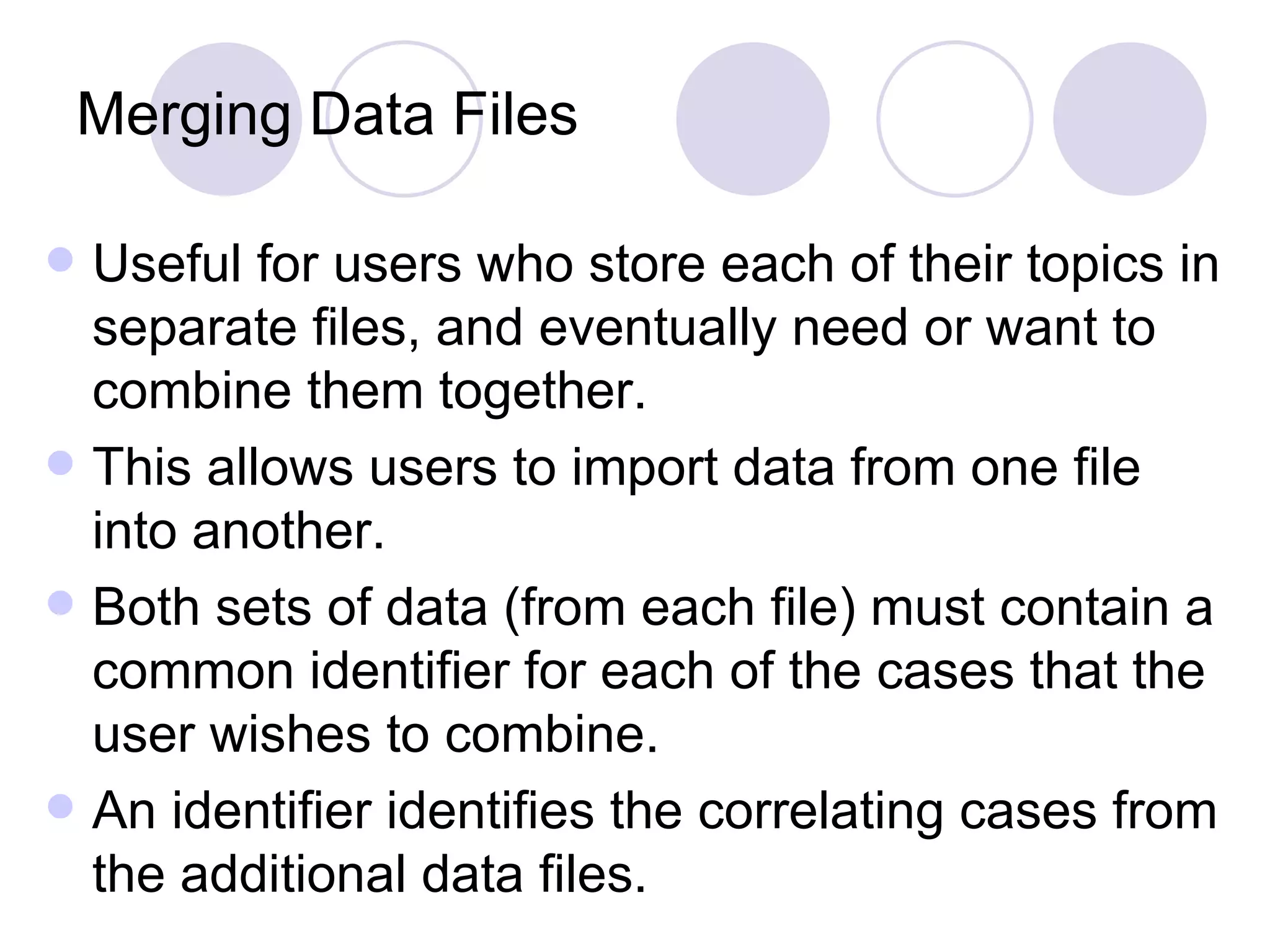 Merging Data Files Useful for users who store each of their topics in separate files, and eventually need or want to combine them together. This allows users to import data from one file into another. Both sets of data (from each file) must contain a common identifier for each of the cases that the user wishes to combine.  An identifier identifies the correlating cases from the additional data files. 