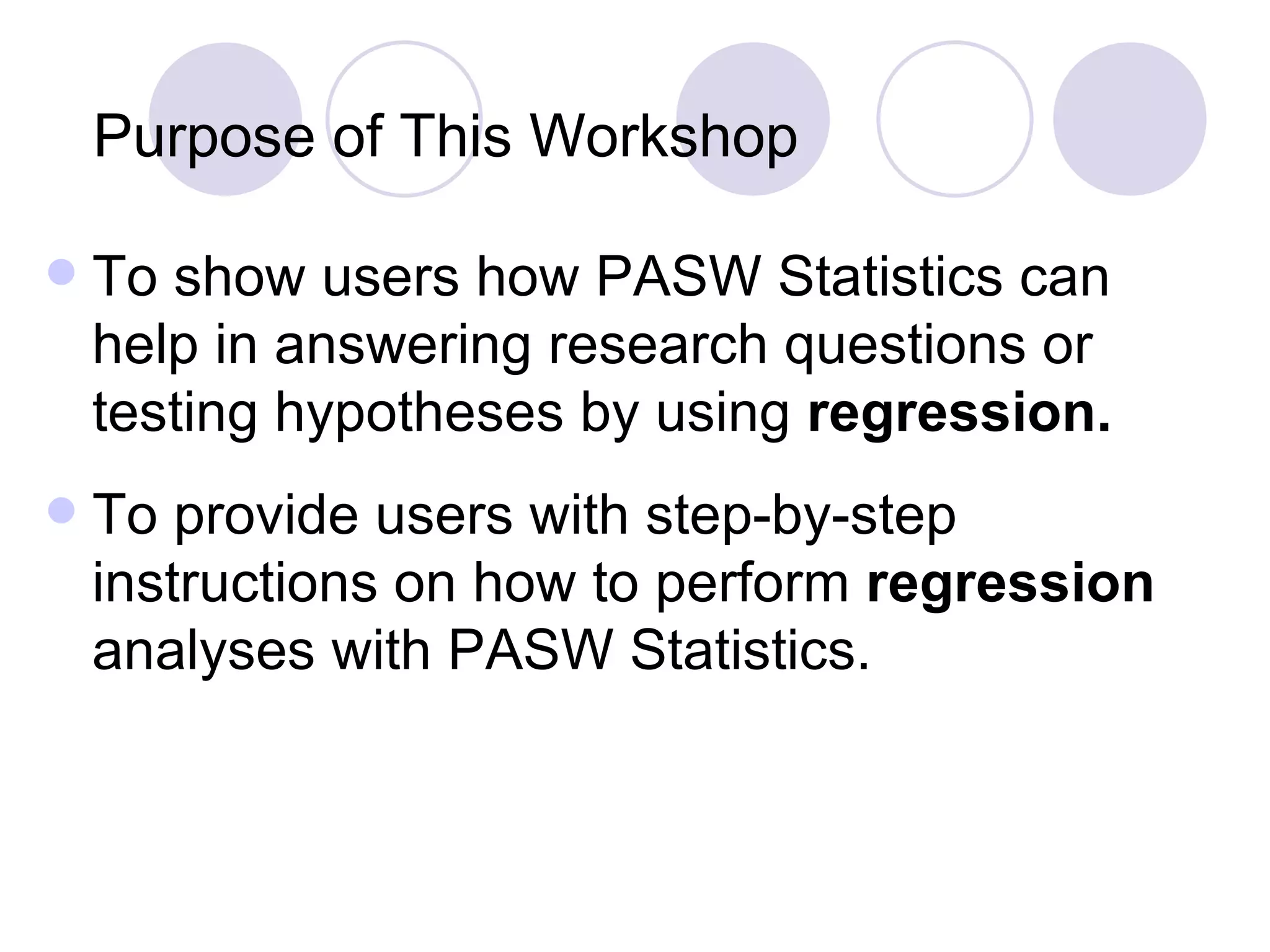 Purpose of This Workshop To show users how PASW Statistics can help in answering research questions or testing hypotheses by using  regression. To provide users with step-by-step instructions on how to perform  regression  analyses with PASW Statistics. 