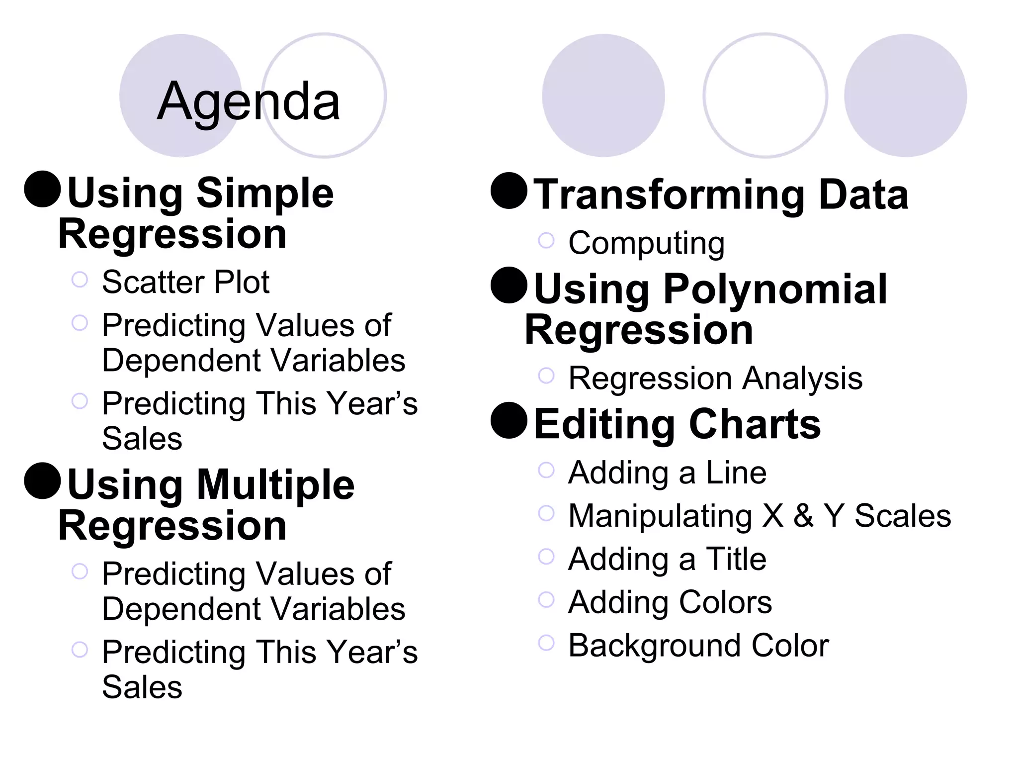 Agenda Using Simple Regression Scatter Plot Predicting Values of Dependent Variables Predicting This Year’s Sales Using Multiple Regression Predicting Values of Dependent Variables Predicting This Year’s Sales Transforming Data Computing Using Polynomial Regression Regression Analysis Editing Charts Adding a Line Manipulating X & Y Scales Adding a Title Adding Colors Background Color 