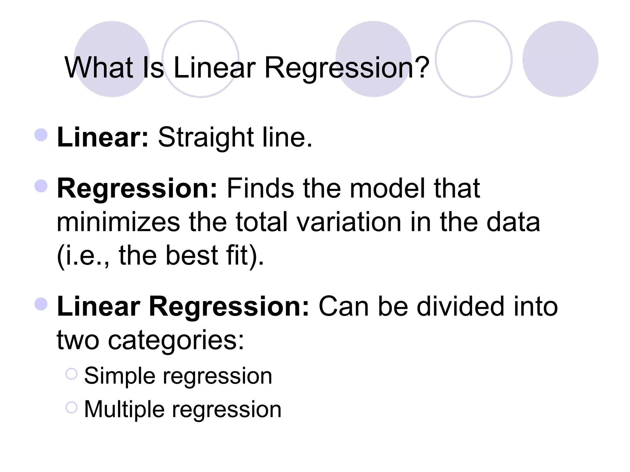 What   Is   Linear   Regression? Linear:   Straight line. Regression:  Finds the model that minimizes the total variation in the data (i.e., the best fit). Linear Regression:  Can be divided into two categories: Simple regression Multiple regression 