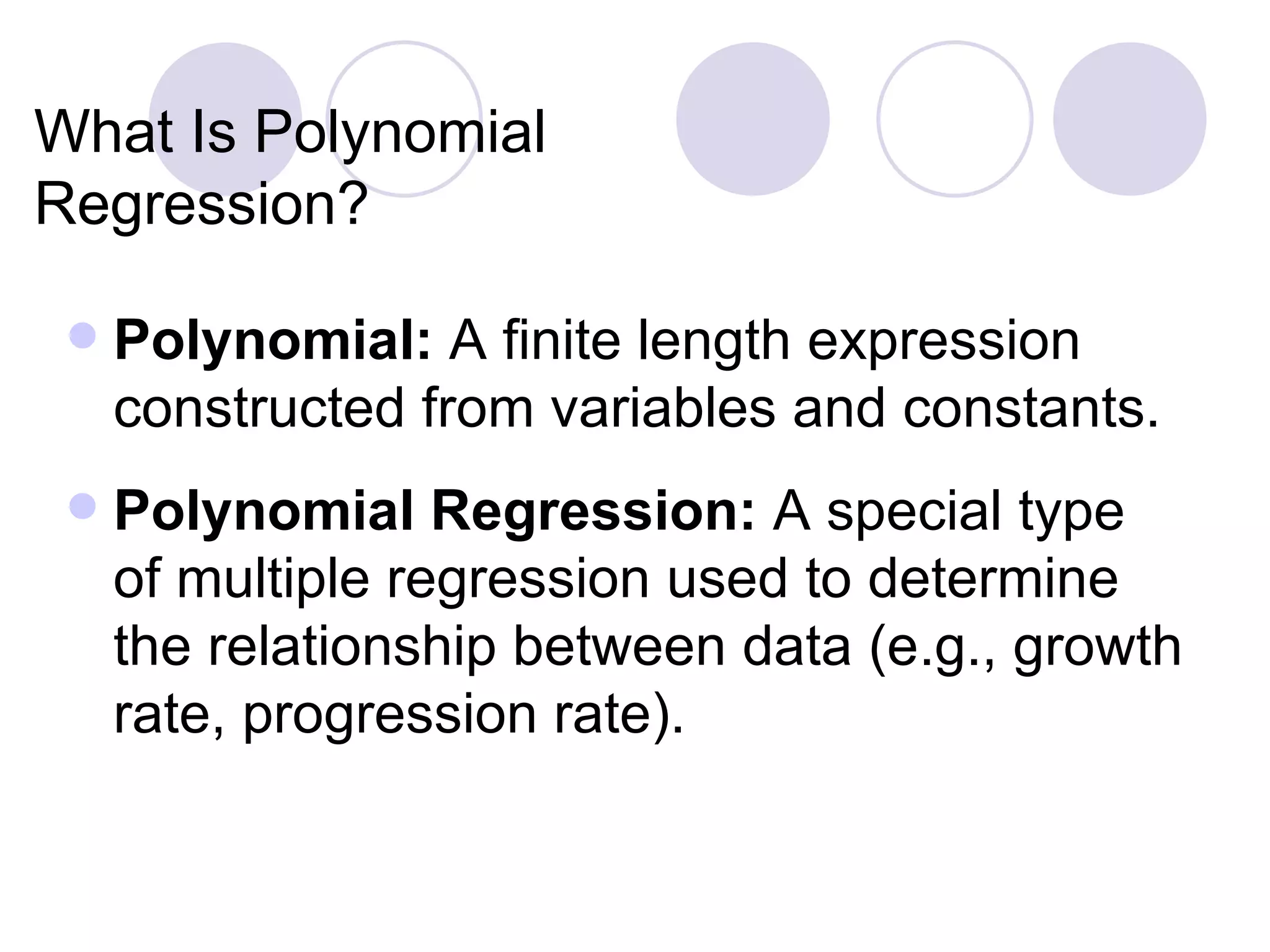 What Is Polynomial Regression? Polynomial:  A finite length expression constructed from variables and constants. Polynomial Regression:  A special type of multiple regression used to determine the relationship between data (e .g., growth rate, progression rate). 